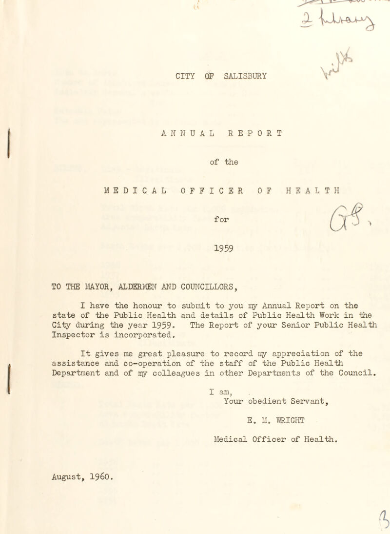 CITY OF SALISBURY ANNUAL REPORT of the MEDICAL OFFICER for 1959 TO THE MAYOR, ALDERMEN AND COUNCILLORS, I have the honour to submit to you my Annual Report on the state of the Public Health and details of Public Health Work in the City during the year 1959. The Report of your Senior Public Health Inspector is incorporated. It gives me great pleasure to record my appreciation of the assistance and co-operation of the staff of the Public Health Department and of my colleagues in other Departments of the Council. I am, Your obedient Servant, E. M. WRIGHT Medical Officer of Health. August, i960.