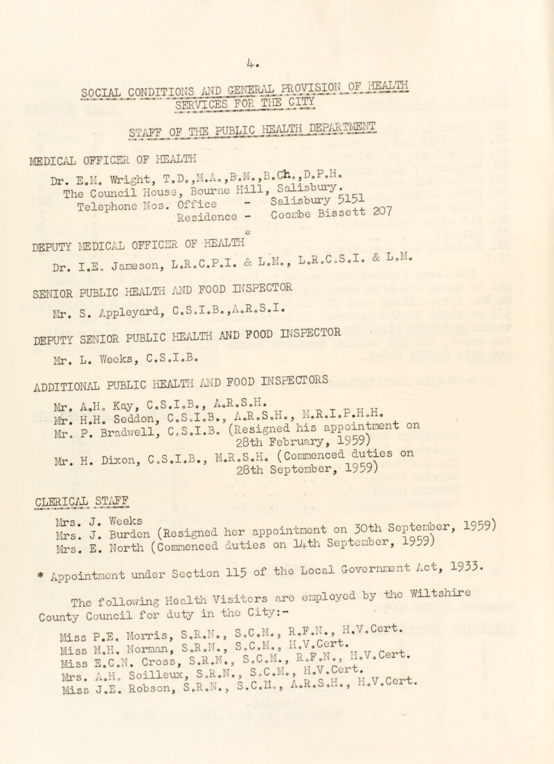 SOCIAL CONDITIONS AND GENERAL. mpyi.^O]L°^i^^— ‘gWVICES FOR THE CITY STAFF OF THE PUBLIC KEALTIij^P/^.-i^IIS. MEDICAL OFFICER OF HEALTH Dr. E.M. Wright, T.D.,M.A.,B.M., The Council House, Bourne Hill Telephone Nos. Office Residence - B.Ch. ,D.P.H. , Salisbury. Salisbury 5151 Coonbe Bissett 207 DEPUTY MEDICAL OFFICER OF HEALTH Dr. I.E. Jameson, L.R.C.P.I. &■ Lol^, L.R.C.S.I. & L.M. SENIOR PUBLIC HEALTH AND FOOD INSPECTOR Mr. S. Appleyard, C.S.I.B.,A.R.S.I. DEPUTY SENIOR PUBLIC HEALTH AND FOOD INSPECTOR Mr. L. Weeks, C.S.IoB. ADDITIONAL PUBLIC HEALTH AND FOOD INSPECTORS Mr. A,Ho Kay, C.S.I.B., A.R.S.H. Mr. H.H. Seddon, C.S.I.B., A.R.S.H., M.R.I.P.H. . Mr. P. Bradwell, C.S.I.B. (Resigned his appointment on 28th February, 1959) Mr. H. Dixon, C.S.I.B., M.R.S.H. (Commenced duties on 9ftth Seotember. 1959) CLERIC/E STAFF Mrs. J. Weeks Mrs. J. Burden (Resigned her appoin Mrs. E. North (Commenced duties on tment on 30th September lAth September, 1959) , 191 Appointment under Section 115 of the Local Sovernment Act, 1933 The following Health Visitors are County Council for duty l11 the City:- employed by the Wiltshire Miss P.E, Morris, S.R.N., S.C.M., Miss M.K. Norman, S.R.N., S.C.M., Miss E.C.N. Cross, S.R.N., S.C.M. Mrs. A.Ho Soilleux, S.R.N., S.C.M Miss J.E. Robson, S.R.N., S.C.M., R.F.N., H.V.Cert. H.V.Cert. , R.F.N., H.V.Cert. ., H.V.Cert. A.R.S.H., H.V.Cert.