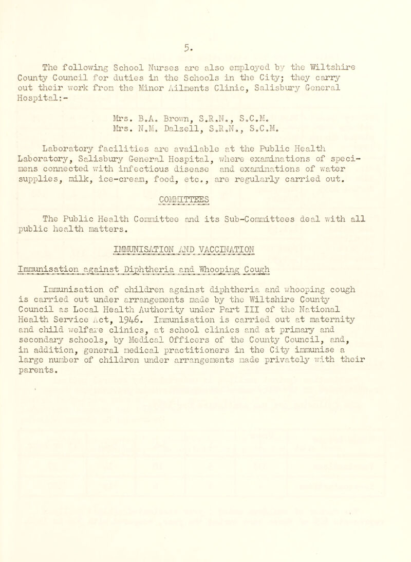 The following School Nurses are also employed, by the Wiltshire County Council for duties in the Schools in the City; they carry out their work from the Minor Ailments Clinic, Salisbury General Hospital:- S.C.M. ., S „ C. M Mrs. BoA. Brown, S.P 1X1 Mrs. N.M. Dalzell, Laboratory facilities are available at the Public Health Laboratory, Salisbury General Hospital, where examinations of speci¬ mens connected with infectious disease and examinations of water supplies, milk, ice-cream, food, etc., are regularly carried out. COMMITTEES The Public Health Committee and its Sub-Committees deal with all public health matters. IMMUNISATION AND VACCINATION Immunisatiorpagainst Diphtheria and Whooping Cough Immunisation of children against diphtheria and whooping cough is carried out under arrangements made by the Wiltshire County Council as Local Health Authority under Part III of the National Health Service net, 194-6. Immunisation is carried out at maternity and child welfare clinics, at school clinics and. at primary and secondary schools, by Medical Officers of the County Council, and, in addition, general medical practitioners in the City immunise a large number of children under arrangements made privately with their parents.