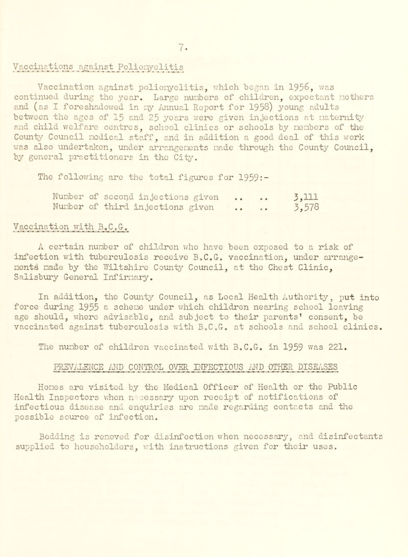 Vaccination against poliomyelitis, which began in 1956, was continued during the 3^0ar. Large numbers of children, expectant mothers and (as I foreshadowed in qy Annual Report for 1958) young adults between the ages of 15 and 25 years were given injections at maternity and child welfare centres, school clinics or schools by members of the County Council medical staff, and in addition a good deal of this work was also undertaken, under arrangements made through the County Council, by general practitioners in the City, The following are the total figures for 1959:- Number of second injections given Number of third injections given 3,111 3,578 Vaccination with B„C „Jx. A certain number of children who have been exposed to a risk of infection with tuberculosis receive B.C.G. vaccination, under arrange¬ ments. made by the Wiltshire County Council, at the Chest Clinic, Salisbury G-eneral Infirmary. In addition, the County Council, as Local Health Authority, put into force during 1955 a scheme under which children nearing school leaving age should, where advisable, and subject to their parents' consent, be vaccinated against tuberculosis with B„CoG„ at schools and school clinics. The number of children vaccinated with B.C.G. in 1959 was 221. PREVALENCE AND CONTROL OVER INFECTIOUS AND OTHER DISEASES Homes are visited by the Medical Officer of Health or the Public Health Inspectors when necessary upon receipt of notifications of infectious disease and enquiries are made regarding contacts and the possible source of infection. Bedding is removed for disinfection when necessary, and disinfectants supplied to householders, with instructions given for their uses.