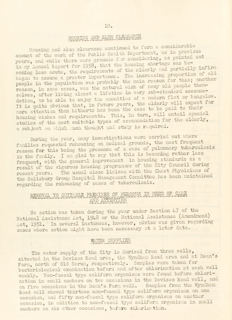 HOUSING MDJ3LUM ,CLEA^ANGE Housing and slum clearance continued to fora a consiaer^ble^^ amount of the work of the Public Heal In Do par men > l' Pointed out years, and while there were grounds for considering as poxntc. in my Annual Report for 1958, that the housing s 10 c.f ^ infirm cooing loss acute, the requirenents of the elderly -1^ ^ began to assume a groater importance. Tne xncrc„s 6 P I mother people in the population was probably the naan reason for this ^no reason in some oases, was the natural wish of many old people then solves* after living almost a lifetime in very sub-standard accommo¬ dation to bo able to enjoy the amenities of a modern flat or It Is quite obvious that, in future years, the elderly will expect far more attention than hitherto has been the case to be paid to the housing wishes and requirements. This, in turn will ent.il special studies of the most suitable types of accomodation for the elder J, a subject on which much thought and study is required. During the year, many investigations were carried out where families requested rehousing on medical grounds, the most frequent . reason for this being the presence of a case of pulmonary tuberculosis in the family. I am glad to say that this is becoming rather less frequent, with the general improvement in housing.standards as a. result of the vigorous housing programmes of the City Council.during recent years. The usual close liaison with the Chest Physicians of the Salisbury G-roup Hospital Management Committee has been na in t a me¬ re gar ding the rehousing of cases of tuberculosis. REMOVAL TO SUITABLE PREMISES OF PERSONS IN NEED, and ATTENTION No action was taken during the year under Section 47 of the National Assistance Act, 1948 or the National Assistance (Amendment)^ Act, 1951.~ In several instances, however, advice was given regarding cases, where action might have been necessary at a later date. WATER SUPPLIES The water supply of the City is derived from three wells, ^ situated in the Devizes Road area, the Wyndham Road area and at Dean s Farm, north of Old Sarun, respectively. Samples were taken fo± bacteriological examination before and after chlorination at each well weekly. Non-faecal type coliform organisms were found before chlori¬ nation in sms.il numbers on two occasions in tho Devizes Road well, s.iio. on five occasions in the Doan's. Farm well. Samples from tho Wyndham Road well showed thirteen non-faecal type coliform organisms on one occasion, and fifty non-faecal type coliform organisms on another occasion, in addition to non-faecal type coliform organisms in small numbers on six other occasions, before chlorination.