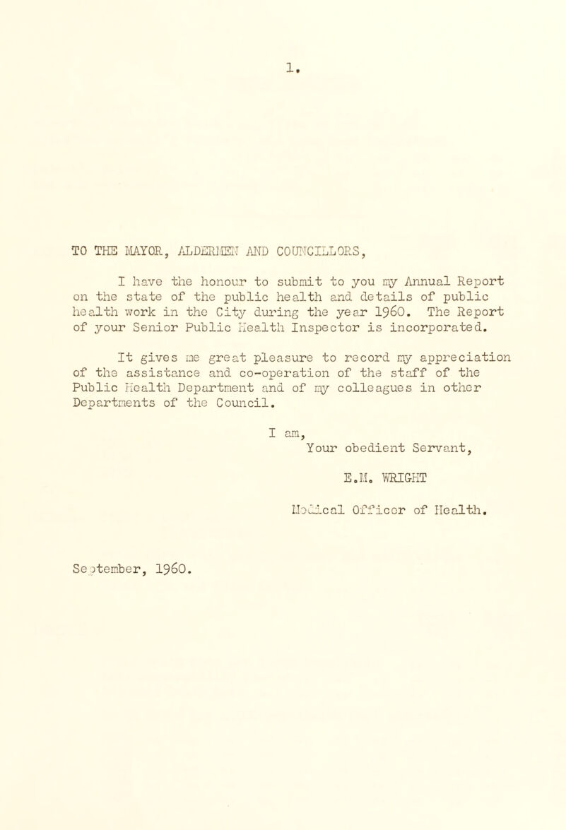 1 TO THE MAYOR, ALDERMEN AND COUNCILLORS, I have the honour to submit to you my Annual Report on the state of the public health and details of public health work in the City during the year 1960. The Report of your Senior Public Health Inspector is incorporated. It gives me great pleasure to record my appreciation of the assistance and co-operation of the staff of the Public Health Department and of my colleagues in other Departments of the Council. I am, Your obedient Servant, E.M. WRIGHT Medical Officer of Health. September, i960.