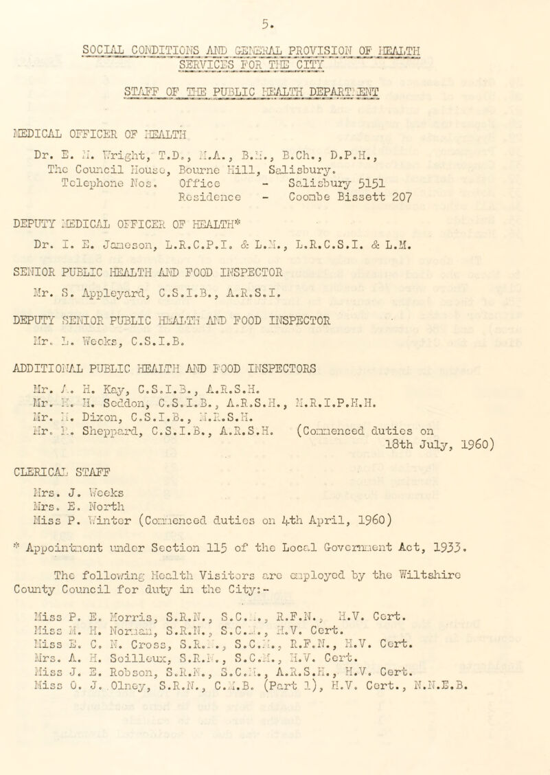 SOCIAL CONDITIONS AND GENERAL PROVISION OP iKALTH ST/OFF OF THE PUBLIC HEALTH DEPART:jENT MEDICAL OFFICER OF HEALTH Dr. E. 'll. Fright, T.D., 11.A., B.H., B.Ch., D.P.H., The Council House, Bourne Hill, Salisbury. Telephone Nos. Office - Salisbury 5151 Residence - Coombe Bissett 207 DEPUTY MEDICAL OFFICER OF HEALTH* Dr. I. S. Jameson, L.R.C.P.I. & L.M., L.R.C.S.I. & L.M. SENIOR PUBLIC HEALTH AND FOOD INSPECTOR Mr. S. Appleyard, C.S.I.B., A.R.S.I. DEPUTY SENIOR PUBLIC HEALTH AND FOOD INSPECTOR Mr. L. Weeks, C.S.I.B. ADDITIONAL PUBLIC HEALTH AND FOOD INSPECTORS Mr. A. H. Kay, C.S.I.B., A.R.S.H. Mr. H. H. Scddon, C.S.I.B., A.R.S.H., M.R.I.P.K.H. Mr. H. Dixon, C.S.I.B., H.R.S.H. Mr. R. Sheppard, C.S.I.B., A.R.S.H. (Commenced duties on 18th July, I960) CLERICAL STAFF Mrs. J. Weeks Mrs. E. North Miss P. Winter (Commenced duties on Rth April, I960) * Appointment under Section 115 of the Local Government Act, 1933. The following Health Visitors are employed by the Wiltshire County Council for duty in the City:- Miss P. Miss H. Hiss E. Mrs. A. Miss J. Miss 0. E. Morris, S.R.N., S.C. .., R.F.N., H.V. Cert. H. Norman, S.R.N., S.C.n., H.V. Cert. C. N. Cross, S.R.I., S.C.M., R.F.N., H.V. Cert. H. Soilleux, S.R.I ., S.C.M., H.V. Cert. --jo Robson., o.R«I':o, iioC«:'•, A.R.S.jrio, H.Vo Cere. J. Olney, S.R.N., C.M.B. (Part l), H.V. Cert., N.N.E.B.