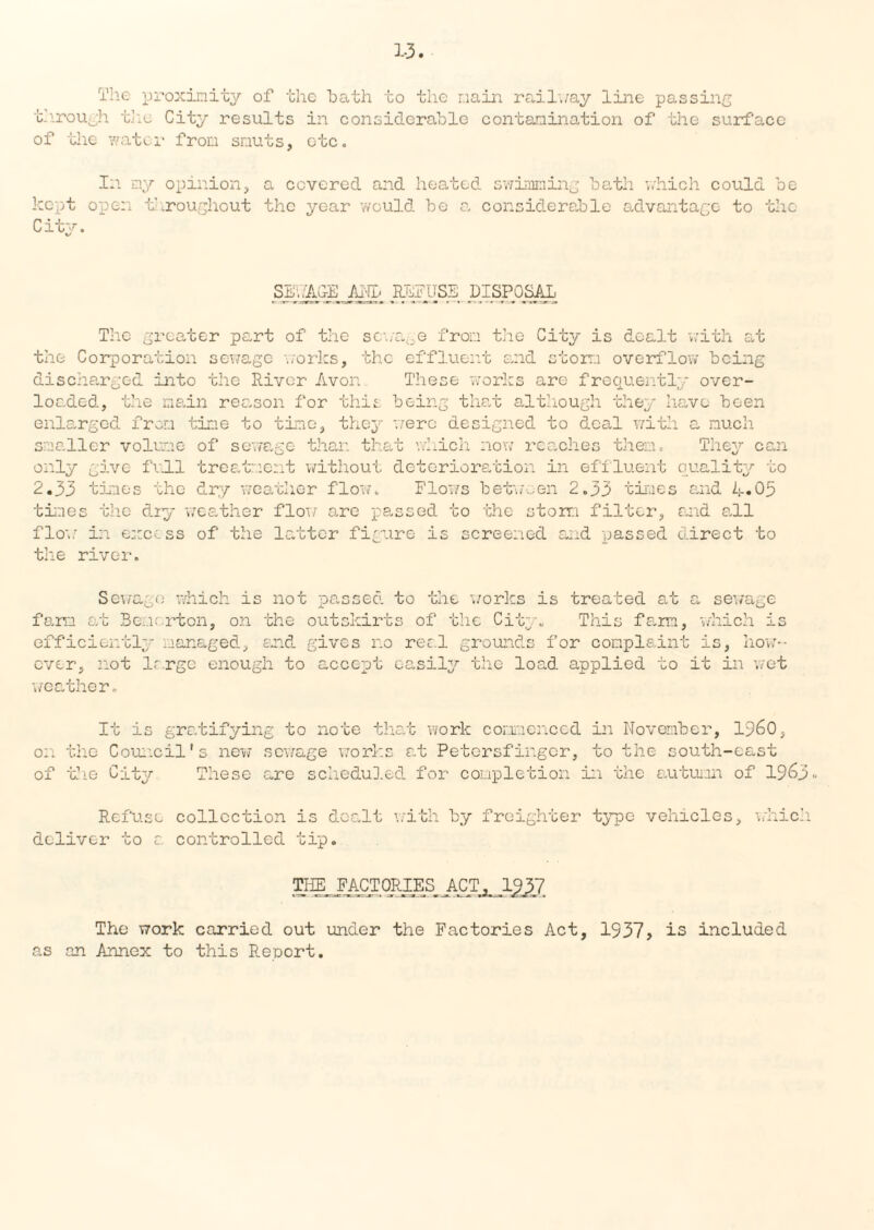 1-3 The proximity of the bath to the main railway line passing through the City results in considerable contamination of the surface of the water from smuts, etc. In my opinion, a covered and heated swimming bath which could be kept open throughout the year would be a considerable advantage to the City. SEWAGE ML REFUSE DISPOSAL, The greater part of the sewage from the City is dealt with at the Corporation sewage works, the effluent and storm overflow being discharged into the Diver Avon These works are frequently over¬ loaded, the main reason for this being that although they have been enlarged from time to time, they 'were designed to deal with a much smaller volume of sewage than that which now reaches them. They can only give full treatment without deterioration in effluent quality to 2.33 times the dry weather flow. Flows between 2.33 times and A-05 times the dry weather flow are passed to the storm filter, and all flow in excess of the latter figure is screened and passed direct to the river. Seware which is not massed to the works is treated at farm at Bemcrton, on the outskirts of the Cit- This farm. efficiently managed, and gives no reel grounds for complaint ever, not large enough to accept easily the load applied to weather. a sewage which is is, how-- it in wet It is gratifying to note that work commenced in November, I960, on the Council's new sewage works at Petersfir.gcr, to the south-east of the City These are scheduled for completion in the autumn of 1963 ° Refuse collection is dealt with by freighter type vehicles, which deliver to a controlled tip. THE FACTORIES _ ACT^1^7, The work carried out under the Factories Act, 1937, is included as an Annex to this Report.