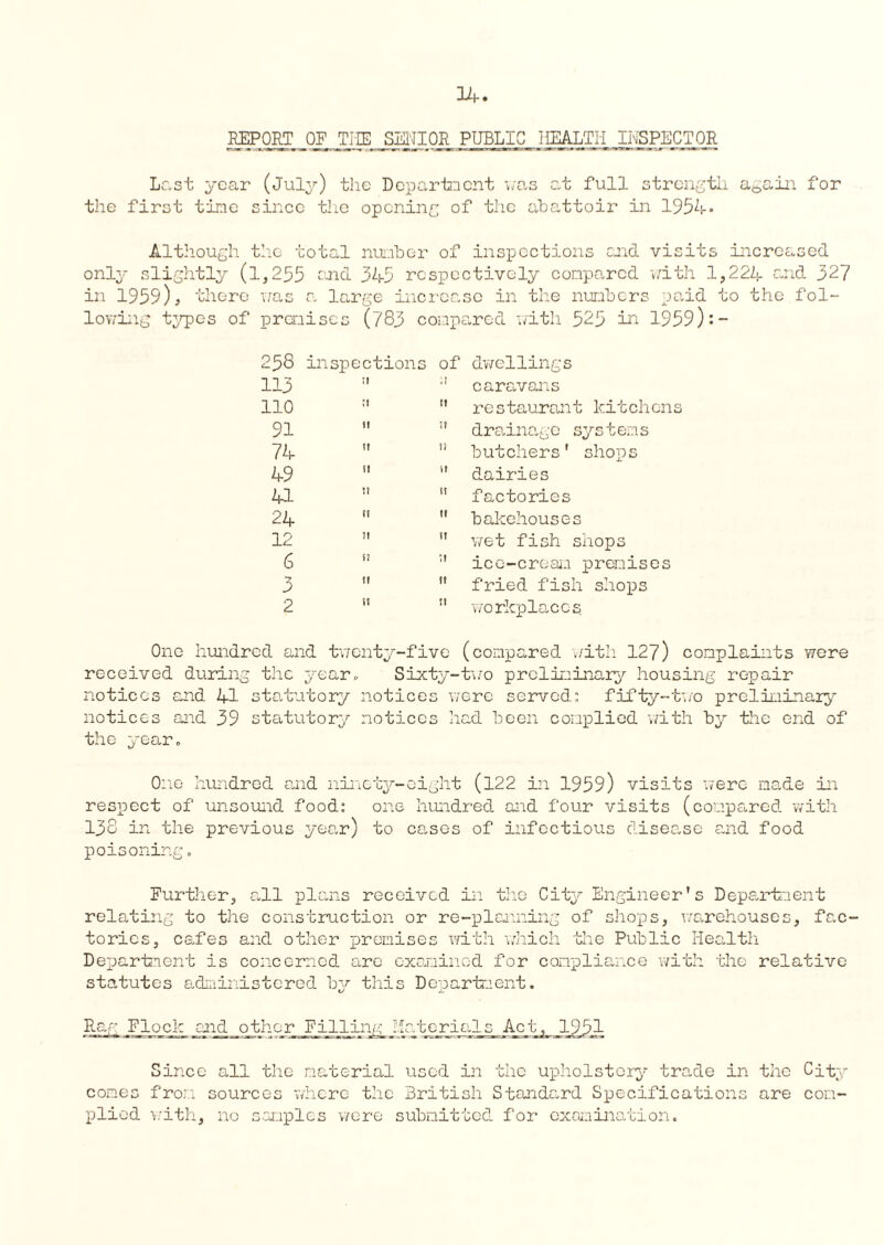 REPORT OF THE SENIOR PUBLIC HEALTH INSPECTOR Last year (July) the Department was at full strength again for the first time since the opening of the cibattoir in 1954- Although the total number of inspections end visits increased only slightly (1,255 end 349 respectively conpo,rcd with 1,224 and 327 in 1959), there was a large increase in the numbers paid to the fol- lowing types of premises (783 compared with 525 in 1959):- 258 inspections of dwellings 113 II • 1 caravans 110 ;t tt restaurant kitchens 91 it ;? drainage sys t ems 74 it ?} butchers' shops 49 tt ft dairies 41 tt factories 24 ri tt bakehouses 12 7! tt wet fish shops 6 n ;t ice-cream premises 3 tf it fried fish shops 2 w tt workplaces One hundred and twenty-five (compared with 127) complaints were received during the year. Sixty-two preliminary housing repair notices and 41 statutory notices were served: fifty-two preliminary notices and 39 statutory notices had been complied with by the end of the year. One hundred and ninety-eight (122 in 1959) visits were made in respect of unsound food: one hundred aid four visits (compared with 138 in the previous year) to cases of infectious disease and food poisoning. Further, all plans received in the City Engineer's Department relating' to the construction or re-planning of shops, warehouses, fac¬ tories, cafes and other premises with which the Public Health Department is concerned are examined for compliance with the relative statutes administered by this Department. Rag Flock end other JTilling Materials Actj__1951 Since all the material used in the upholstery trade in the City comes from sources where the British Standard Specifications are com¬ plied with, no samples were submitted for examination.