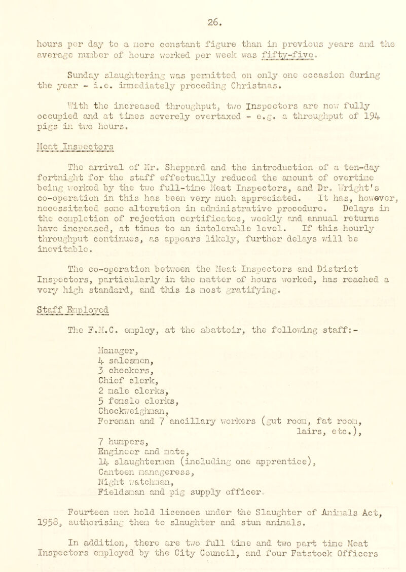 hours per day to a more constant figure than in previous years and the average number of hours worked per week was fifty-five. Sunday slaughtering was permitted on only one occasion during the year - i.c. immediately preceding Christmas. kith the increased throughput, two Inspectors are now fully occupied and at times severely overtaxed - e.g. a throughput of 194 pigs in two hours. i-lent Ins.lectors The arrival of Mr. Sheppard and the introduction of a ten-day fortnight for the staff effectually reduced the amount of overtime being worked by the two full-time Meat Inspectors, and Dr. bright's co-operation in this has been very much appreciated. It has, however, necessitated some alteration in administrative procedure. Delays in the completion of rejection certificates, weekly and annual returns have increased, at tines to an intolerable level. If this hourly throughput continues, as appears likely, further delays will be inevitable. The co-operation between the Meat Inspectors and District Inspectors, particularly in the matter of hours ’worked, has reached a very high standard, and this is most gratifying. Staff Employed The F.H.C. employ, at the abattoir, the following staff:- Manager, 4 salesmen, 3 checkers, Chief clerk, 2 male clerks, 5 female clerks, Che ckweighnan, Foreman and 7 ancillary workers (gut room, fat room, lairs, etc.), 7 humpors, Engineer and mate, 12;. slaughtermen (including one apprentice), Canteen manageress, Night 'watchman, Fieldsman and pig supply officer. Fourteen men hold licences under the Slaughter of Animals Act, 1953, authorising them to slaughter and stun animals. In addition, there are two full time and two part time Meat Inspectors employed by the City Council, and four Fatstock Officers