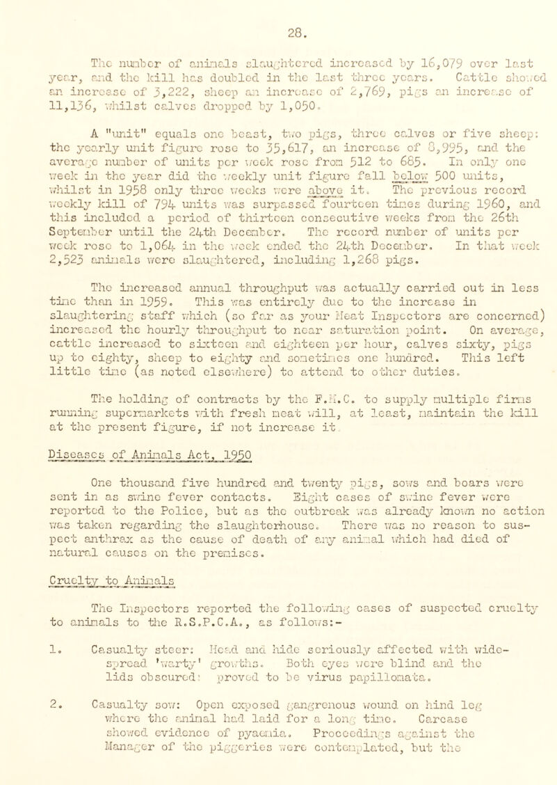 The number of animals slaughtered increased by 16,079 over last year, and the kill has doubled in the last three years. Cattle showed an increase of 3,222, sheep an increase of 2,769, pigs an increase of 11,136, whilst calves dropped by 1,050. A unit equals one beast, two pigs, three calves or five sheep: the yearly unit figure rose to 35,617, an increase of 0,995, and the average number of units per week rose from 512 to 685. In only one week in the year did the ’weekly unit figure fall bjelow 500 units, whilst in 1958 only three weeks were above it. The previous record weekly kill of 794 units was surpassed fourteen times during I960, and this included a period of thirteen consecutive weeks from the 26th September until the 24th December. The record number of units per week rose to 1,064 in the week ended the 24th December. In that week 2,523 animals were slaughtered, including 1,268 pigs. The increased annual throughput was actually carried out in less time than in 1959» This was entirely due to the increase in slaughtering staff which (so far as your Heat Inspectors are concerned) increased the hourly throughput to near saturation point. On average, cattle increased to sixteen and eighteen per hour, calves sixty, pigs up to eighty, sheep to eighty raid sometimes one hundred. This left little tine (as noted elsewhere) to attend to other duties. The holding of contracts by the F.ii.C. to supply multiple firms running supermarkets with fresh meat will, at least, maintain the kill at the present figure, if not increase it Diseases of Animals Act, 1950 One thousand five hundred and twenty pigs, sows and boars were sent in as swine fever contacts. Eight cases of swine fever were reported to the Police, but as the outbreak was already known no action was taken regarding the slaughterhouse. There was no reason to sus- pect anthrax as the cause of death of any animal which had died of natural causes on the premises. Cruelty to Animals The Inspectors reported the following cases of suspected cruelty to animals to the R.S.P.C.A., as follows 1. Casualty steer: Head and hide seriously affected with wide¬ spread ’warty* growths. Both eyes were blind and the lids obscured’ proved to be virus papillomata. 2. Casualty sow: Open exposed gangrenous wound on hind leg where the animal had laid for a long time. Carcase showed evidence of pyaemia. Proceedings against the Manager of the piggeries were contemplated, but the