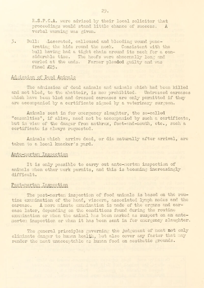 R.S.P.C.A. were advised by their local solicitor that proceedings would stand little chance of success. A verbal warning was given. 3. Bull: -Lacerated, calloused and bleeding wound pene¬ trating the hide round the neck. Consistent with the bull having had a tight chain around its neck for a con¬ siderable time. The hoofs were abnormally long end curled at the ends. Farmer pleaded guilty and was fined £25» Admission _of Dead Animals The admission of dead animals and animals which had been killed end not bled, to the abattoir, is now prohibited. Undressed carcases which have been bled and dressed carcases are only permitted if they are accompanied by a certificate signed by a veterinary surgeon. Animals sent in for emergency slaughter, the so-called casualties, if alive, need not be accompanied by such a certificate, but in view of the danger from anthrax, foot-and-mouth, etc., such a certificate is always requested. Animals v.hich arrive dead, or die naturally after arrival, are taken to a local knacker’s yard. Antc-norten Inspection It is only possible to carry out ante-mortem inspection of animals when other work permits, and this is becoming increasingly difficult. Post-mortem Inspection The post-mortem inspection of food animals is based on the rou¬ tine examination of the head, viscera., associated lymph nodes and the carcase. A more minute examination is made of the organs and car¬ case later, depending on the conditions found during the routine examination or when the animal has been narked as suspect on an ante¬ mortem inspection or when it has been sent in for emergency slaughter. The general principles governing the judgement of neat not only eliminate danger to human health, but also cover any factor that may render the neat unacceptable as human food on aesthetic grounds.