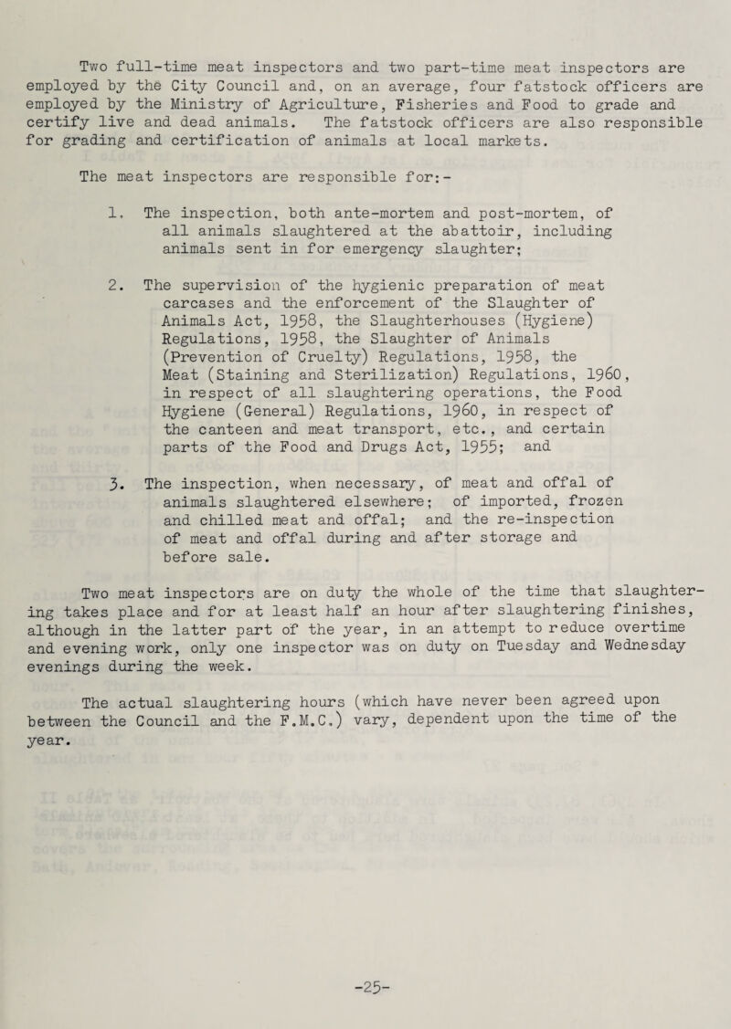 Two full-time meat inspectors and two part-time meat inspectors are employed by the City Council and, on an average, four fatstock officers are employed by the Ministry of Agriculture, Fisheries and Food to grade and certify live and dead animals. The fatstock officers are also responsible for grading and certification of animals at local markets. The meat inspectors are responsible for;- 1. The inspection, both ante-mortem and post-mortem, of all animals slaughtered at the abattoir, including animals sent in for emergency slaughter; 2. The supervision of the hygienic preparation of meat carcases and the enforcement of the Slaughter of Animals Act, 1958, the Slaughterhouses (Hygiene) Regulations, 1958, the Slaughter of Animals (Prevention of Cruelty) Regulations, 1958, the Meat (Staining and Sterilization) Regulations, i960 , in respect of all slaughtering operations, the Food Hygiene (General) Regulations, i960, in respect of the canteen and meat transport, etc., and certain parts of the Food and Drugs Act, 1955; and 3. The inspection, when necessary, of meat and offal of animals slaughtered elsewhere; of imported, frozen and chilled meat and offal; and the re-inspection of meat and offal during and after storage and before sale. Two meat inspectors are on duty the whole of the time that slaughter¬ ing takes place and for at least half an hour after slaughtering finishes, although in the latter part of the year, in an attempt to reduce overtime and evening work, only one inspector was on duty on Tuesday and Wednesday evenings during the week. The actual slaughtering hours (which have never been agreed upon between the Council and the F.M.C.) vary, dependent upon the time of the ye ar. -25-