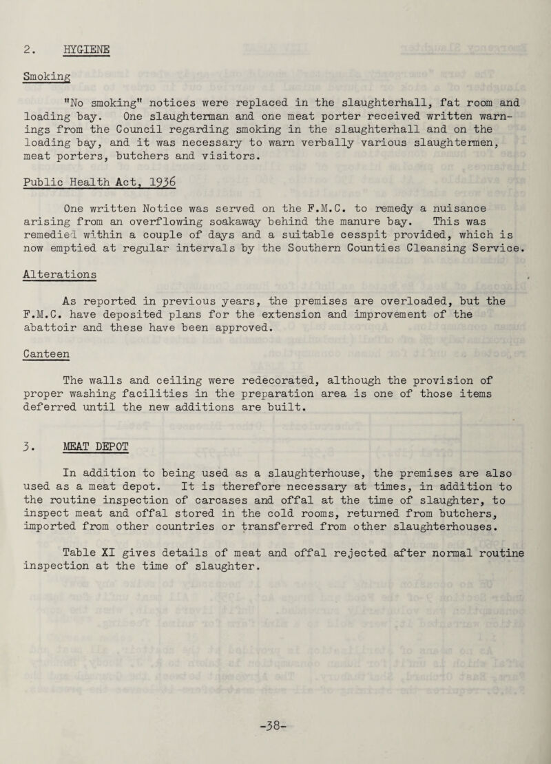 Smoking No smoking notices were replaced in the slaughterhall, fat room and loading bay. One slaughterman and one meat porter received written warn¬ ings from the Council regarding smoking in the slaughterhall and on the loading bay, and it was necessary to warn verbally various slaughtermen, meat porters, butchers and visitors. Public Health Act, 1936 One written Notice was served on the F.M.C. to remedy a nuisance arising from an overflowing soakaway behind the manure bay. This was remedied within a couple of days and a suitable cesspit provided, which is now emptied at regular intervals by the Southern Counties Cleansing Service. Alterations As reported in previous years, the premises are overloaded, but the F.M.C. have deposited plans for the extension and improvement of the abattoir and these have been approved. Canteen The walls and ceiling were redecorated, although the provision of proper washing facilities in the preparation area is one of those items deferred until the new additions are built. 3. MEAT DEPOT In addition to being used as a slaughterhouse, the premises are also used as a meat depot. It is therefore necessary at times, in addition to the routine inspection of carcases and offal at the time of slaughter, to inspect meat and offal stored in the cold rooms, returned from butchers, imported from other countries or transferred from other slaughterhouses. Table XI gives details of meat and offal rejected after normal routine inspection at the time of slaughter. -38-