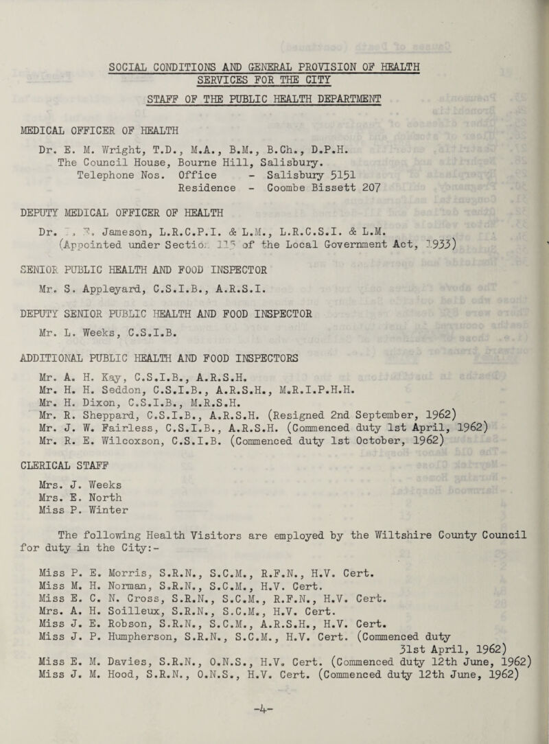 SOCIAL CONDITIOI^ AI^ QEI^EEAL PROVISION OF HEALTH SERVICES FOR THE CITY STAFF OF THE PUBLIC HEALTH DEPARTMENT MEDICAL OFFICER OF HEALTH Dr. E. M. Wright, T.D., M.A., B.M., B.Ch., D.P.H. The Council House, Bourne Hill, Salishuiy. Telephone Nos. Office - Salisbury 5151 Residence - Coombe Bissett 207 DEPUTY MEDICAL OFFICER OF HEALTH Dr. . . F, Jameson, L.R.C.P.I. & L.M., L.R.C.S.I. & L.M. fAppointed under Sectio.. 11.'^ of the Local Government Act, 1935) SENIOR PUBLIC HEALTH AND FOOD INSPECTOR Mr. S. Appleyard, C.S.I.B., A.R.S.I. DEPUTY SENIOR PUBLIC liEALTH AND FOOD INSPECTOR Mr. L. Weeks, C.S.I.B. ADDITIONAL PUBLIC HEALTH AND FOOD INSPECTORS Mr. A. H. Kay, C.S.I.B., A.R.S.H. Mr. H. H. Seddon, C.S.I.B., A.R.S.H., M.R.I.P.H.H. Mr. H. Dixon, C.S.I.B., M.R.S.H. Mr. R. Sheppard, C.S.I.B., A.R.S.H. (Resigned 2nd September, 1962) Mr. J. W. Fairless, C.S.I.B., A.R.S.H. (Commenced duty 1st April, 1962) Mr. R. E. Wilcoxson, C.S.I.B. (Commenced duty 1st October, 1962) CLERICAL STAFF Mrs. J. Weeks Mrs. E. North Miss P. Winter The following Health Visitors are employed by the Wiltshire County Council for duty in the City:- Miss P. Miss M. Miss E. Mrs. A. Miss J. Miss J. Miss E. Miss J. E. Morris, S.R.N., S.C.M., R.F.N., H.V. Cert. H. Norman, S.R.N., S.C.M., H.V. Cert. C. N. Cross, S.R.N., S.C.M., R.F.N., H.V. Cert. H. Soilleux, S.R.N., S.C.M., H.V. Cert. E. Robson, S.R.N., S.C.M., A.R.S.H., H.V. Cert. P. Humpherson, S.R.N., S.C.M., H.V. Cert. (Commenced duty 31st April, 1962) M. Davies, S.R.N., O.N.S., H.V. Cert. (Commenced duly 12th June, 1962) M. Hood, S.R.N., O.N.S., H.V. Cert. (Commenced duly 12th June, 1962) -4-