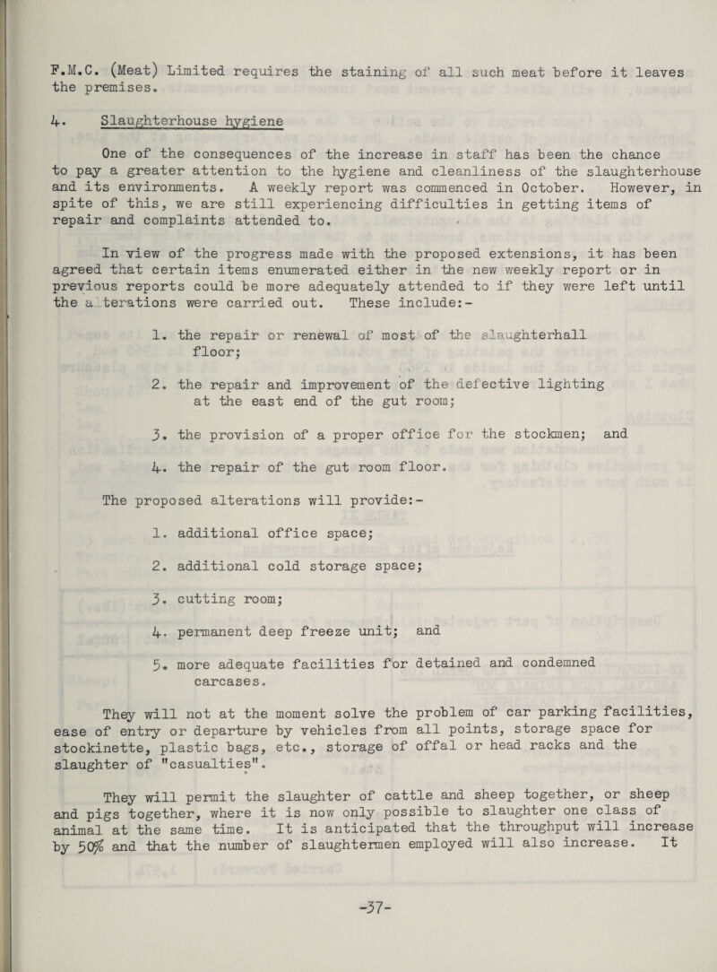 F.M.C, (Meat) Limited requires the staining of all such meat before it leaves the premises, 4. Slaughterhouse hygiene One of the consequences of the increase in staff has been the chance to pay a greater attention to the hygiene and cleanliness of the slaughterhouse and its environments. A weekly report was commenced in Octo'ber. However, in spite of this, we are still experiencing difficulties in getting items of repair and complaints attended to. In view of the progress made with the proposed extensions, it has been agreed that certain items enumerated either in the new weekly report or in previous reports could he more adequately attended to if they were left until the a.terations were carrded out. These include:- 1. the repair or renewal of most of the slaughterhall floor; 2. the repair and improvement of the defective lighting at the east end of the gut room; 3. the provision of a proper office for the stockmen; and 4. the repair of the gut room floor. The proposed alterations will provide:- 1. additional office space; 2. additional cold storage space; 3. cutting room; 4. permanent deep freeze unit; and 3. more adequate facilities for detained and condemned carcases. They will not at the moment solve the problem of car parking facilities, ease of entry or departure by vehicles from all points, storage space for stockinette, plastic bags, etc., storage of offal or head racks and the slaughter of casualties. They will permit the slaughter of cattle and sheep together, or sheep and pigs together, where it is now only possible to slaughter one class of animal at the same time. It is anticipated that the throughput will increase by 30^ and that the number of slaughtermen employed will also increase. It -37-