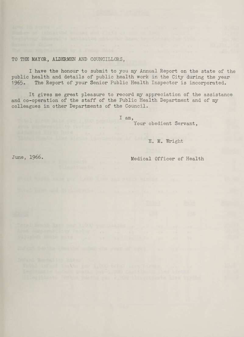 TO THE MAYOR., ALDERMEN AND COUNCILLORS, I have the honour to submit to you my Annual Report on the state of the public health and details of public health work in the City during the year 1965® The Report of your Senior Public Health Inspector is incorporated. It gives me great pleasure to record my appreciation of the assistance and co-operation of the staff of the Public Health Department and of my colleagues in other Departments of the Council. I am. Your obedient Servant, E. M. Wright June, 1966. Medical Officer of Health