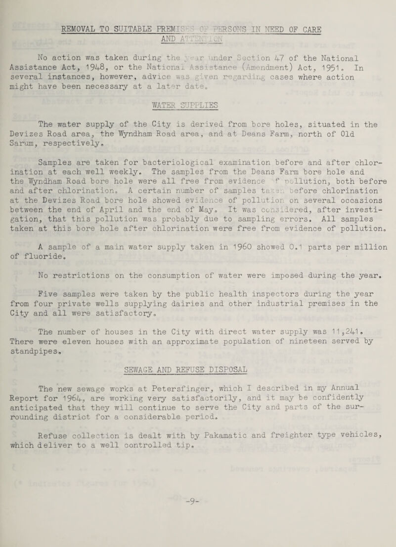 AND ATTENTION No action was taken during the / vc aider Section 47 of the National Assistance Act, 1948, or the National Assistance (Amendment) Act, 1951® In several instances, however, advice was given regarding cases where action might have been necessary at a later dateQ WATER SUPPLIES The water supply of the City is derived from bore holes, situated in the Devizes Road area, the Wyndham Road area, and at Deans Farm, north of Old Sarum, respectively,, Samples are taken for bacteriological examination before and after chlor¬ ination at each well weekly. The samples from the Deans Farm bore hole and the Wyndham Road bore hole were all free from evidence f pollution, both before and after chlorination,, A certain number of samples taie... before chlorination at the Devizes Road bore hole showed evidence of pollution on several occasions between the end of April and the end of May® It was considered, after investi¬ gation, that this pollution was probably due to sampling errors. All samples taken at this bore hole after chlorination were free from evidence of pollution® A sample of a main water supply taken in i960 showed 0.1 parts per million of fluoride. No restrictions on the consumption of water were imposed during the year. Five samples were taken by the public health inspectors during the year from four private wells supplying dairies and other industrial premises in the City and all were satisfactory® The number of houses in the City with direct water supply was 11,241® There were eleven houses with an approximate population of nineteen served by standpipes® SEWACE AND REFUSE DISPOSAL The new sewage works at Petersfinger, which I described in my Annual Report for 1964? are working very satisfactorily, and it may be confidently anticipated that they will continue to serve the City and parts of the sur¬ rounding district for a considerable period® Refuse collection is dealt with by Pakamatic and freighter type vehicles, which deliver to a well controlled tip® 9-