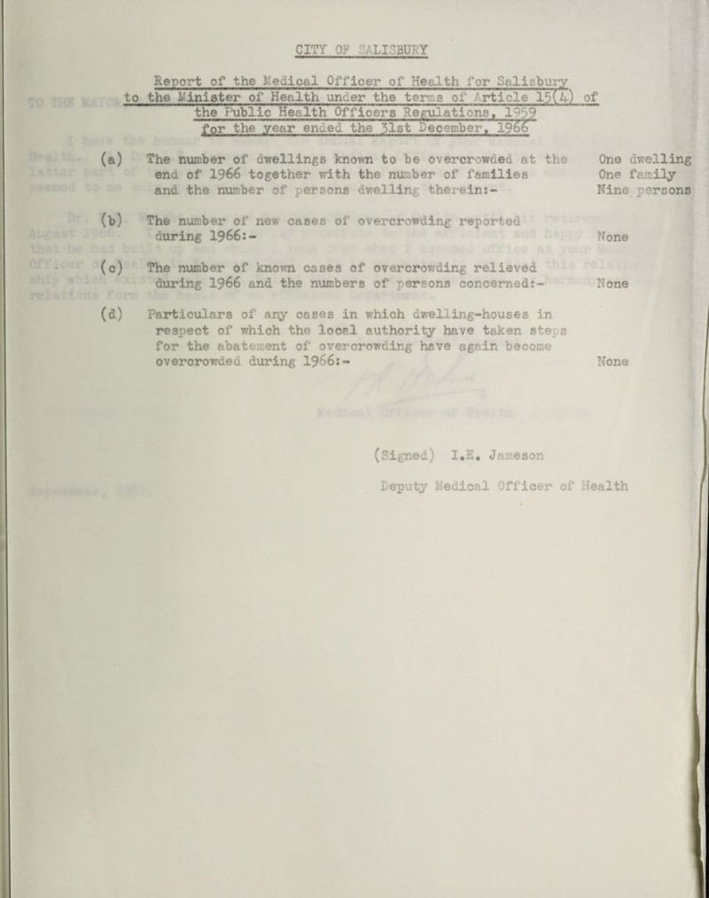 CITY OF 'ALIOBUKY Report of the Medical Officer of Health for Salisbury to the Minister of Health under the terms of Article 15(4) of the Public Health Officers Regulations. for the year enued the 31st December. 1966 The number of dwellings known to be overcrowded at the end of 1966 together with the number of families and the number of persons dwelling therein:- One dwelling One family Nine persons The number of new cases of overcrowding reported during 1966:- None The number of known cases of overcrowding relieved during 1966 and the numbers of persons concerned:- None Particulars of any cases in which dw?elling-houses in respect of which the local authority have taken steps for the abatement of overcrowding have again become overcrowded during 1966:- None (Signed) 1.5. Jameson Deputy -Aedical Officer of fealth