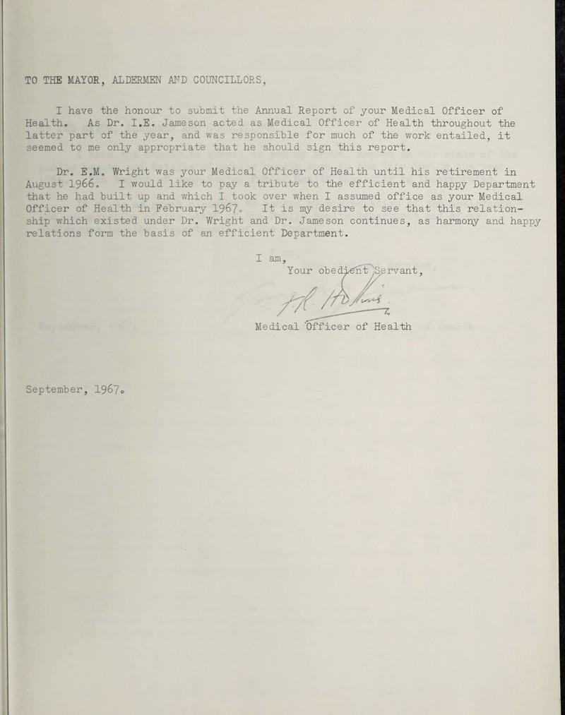 I have the honour to submit the Annual Report of your Medical Officer of Health. As Dr. I.E. Jameson acted as Medical Officer of Health throughout the latter part of the year, and was responsible for much of the work entailed, it seemed to me only appropriate that he should sign this report. Dr. E.M. Wright was your Medical Officer of Health until his retirement in August 1966. I would like to pay a tribute to the efficient and happy Department that he had built up and which I took over when I assumed office as your Medical Officer of Health in February 1967o It is my desire to see that this relation¬ ship which existed under Dr. Wright and Dr. Jameson continues, as harmony and happy relations form the basis of an. efficient Department. I am , Medical 'Officer of Health