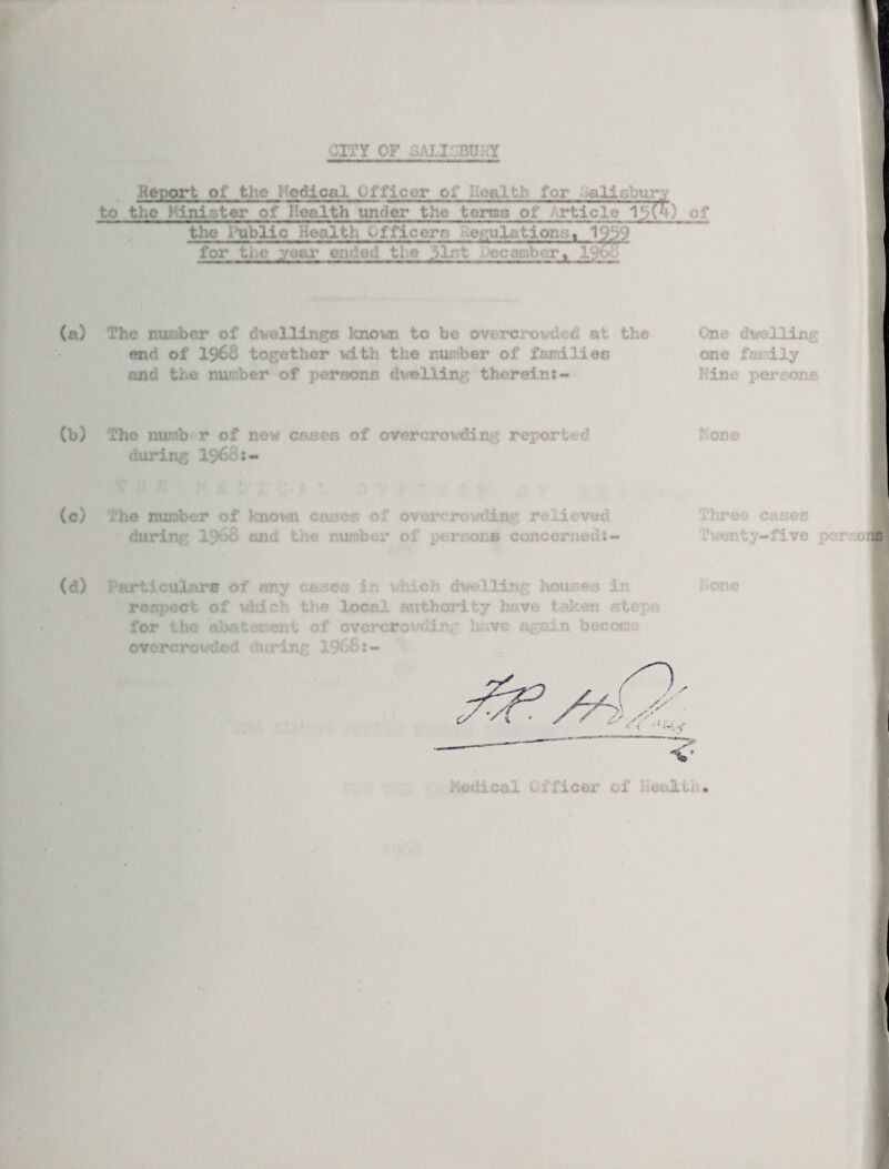 Report of the i-odical Officer or Health for -alisbury to the I inister of Health under the terns of rticle the l^blic Health Officers regulations, V)b9 for the year ended the 31st ecamber, 19oo The number of dwellings known to be overcrow ueti at the end of 1968 together with the number of families and the number of persons dwelling therein:- One dwelling one family Fine per;one The numb r of new cases of overcrowding reported during I9O0:- The number of known cases of overcrowding': relieved during I968 and the number of persons concerned:- hone lT©' cases .'vonty-five ocrr.oi b Particulars of any cam respect of which the for the abatement of es in xdiich dwelling houses in local authority have taken ste* overcroweir. K ,vc again bee or overcrowded during 1968:- bone