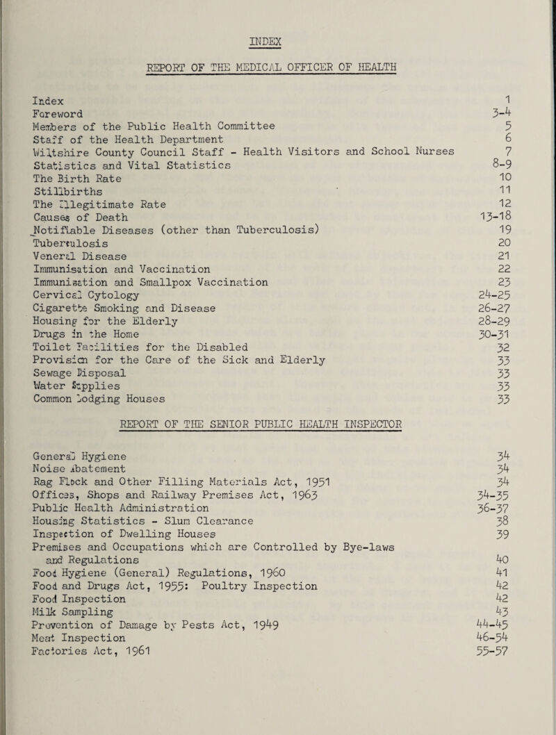 INDEX REPORT OF THE MEDICAL OFFICER OF HEALTH Index 1 Foreword 3-4 Members of the Public Health Committee 5 Staff of the Health Department 6 Wiltshire County Council Staff - Health Visitors and School Nurses 7 Statistics and Vital Statistics 8-9 The Birth Rate 10 Stillbirths 11 The Illegitimate Rate 12 Causes of Death 13-18 .Notifiable Diseases (other than Tuberculosis) 19 Tuberculosis 20 Venerd. Disease 21 Immunisation and Vaccination 22 Immunisation and Smallpox Vaccination 23 Cervical Cytology 24-23 Cigarette Smoking and Disease 26-27 Housing for the Elderly 28-29 Drugs in the Home 30-31 Toilet Facilities for the Disabled 32 Provision for the Care of the Sick and Elderly 33 Sewage Disposal 33 Water Supplies 33 Common lodging Houses 33 REPORT OF THE SENIOR PUBLIC HEALTH INSPECTOR General Hygiene 34 Noise Abatement 34 Rag Flock and Other Filling Materials Act, 1931 34 Offices, Shops and Railway Premises Act, 1963 34-33 Public Health Administration 36-37 Housing Statistics - Slum Clearance 38 Inspection of Dwelling Houses 39 Premises and Occupations which are Controlled by Bye-laws and Regulations 40 Food Hygiene (General) Regulations, i960 41 Food, and Drugs Act, 1933: Poultry Inspection 42 Food Inspection 42 Milk Sampling 43 Prevention of Damage by Pests Act, 1949 44-43 Meat Inspection 46-34 Factories Act, 1961 35-57