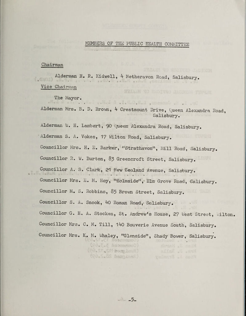 MEMBERS OF Till] PUBLIC HEALTH COMMITTEE Chairman Alderman H. R. Ilidwell, 4 Netheravon Read, Salisbury. Vice Chairman The Mayor. Alderman Mrs. B. D. Brown, 4 Crestmount Drive, Queen Alexandra Road, Salisbury. Alderman W. H. Lambert, 90 Queen Alexandra Road, Salisbury. Alderman S. A. Vokes, 17 Wilton Road, Salisbury. Councillor Mrs. H. E. Barker, Strathavon, Mill Road, Salisbury. Councillor R. V/. Burton, 8j> Greencroft Street, Salisbury. Councillor A. S. Clark, 2*1 New Zealand Avenue, Salisbury. Councillor Mrs. E. M. Hoy, ,?Holmsiden,• Elm Grove Road, Salisbury. Councillor M. S. Robbins, 85 Brown Street, Salisbury. Councillor S. A. Snook, 40 Roman Road,- Salisbury. Councillor G. H. A. Stocken, St. Andrew's House, 27 West Street, Wilton. Councillor Mrs. C. M. Till, 140 Bouverie Avenue South, Salisbury. Councillor Mrs. K. M. Whaley, Glenside, Shady Bower, Salisbury. -5-