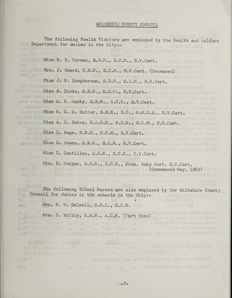 WILTSHIRE COUNTY COUNCIL The following Health Visitors are employed by the Health and Welfare Department for duties in the City:- Hiss M. H. Norman, S.R.N., S.C.M., H.V.Cert. Mrs. J. Heard, S.R.N., S.C.M., H.V.Cert. (Deceased) Miss J. P. Humpherson, S.R.N., S.C.M., H.V.Cert. Hiss S. Dicks, S.R.N., S.C.M., H.V.Cert. Miss S. V. Munby, S.R.N., S.C.M., H.V.Cert. Miss M. C. R. Butler, S.R.N., S.C., O.N.C.E., H.V.Cert. Miss A. M. Yates, R.S.C.N., S.R.N., S.C.M., H.V.Cert. Miss L. Sage, S.R.N.., S.C.M., H.V.Cert. Miss So Evans, S.R.N., S.C.M., H.V.Cert. Miss D. Cantilion, S.R.N., S.C.M., H.V.Cert. Mrs. B. Morgan, S.R.N., S.C.M., Prem. Baby Cert. H.V.Cert. (Commenced May, 1969) The following School Nurses are also employed by the Wiltshire County Council for duties in the schools in the City:- Mrs. N. M. Dalzell, S.R.N., S.C.M. Mrs. S. Whitby, S.R.N., S.C.M. (Part time) -7-