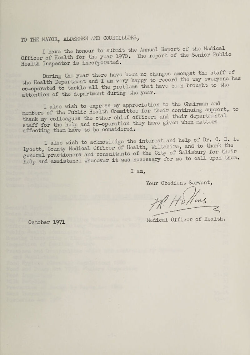 TO HIE MAYOR, ALDERMEN AND COUNCILLORS, I have the honour to submit the Annual Report of the.Medical Officer of Health for the year 1970. The report of the Senior Public Health Inspector is incorporated. During the year there have been no changes amongst the staff of the Health Department and I am very happy to record the way everyone has co-operated to tackle all the problems that have boon brought to the attention of the department during the year. I also wish to express my appreciation to the Chairman and members of the Public Health Committee for their continuing support, uo thank my colleagues the other chief officers and their departmental staff for the help and co-operation they have given when matters affecting them have to be considered. I also wish to acknowledge the interest and help of Dr. C. D. L. Lycett, County Medical Officer of Health, Wiltshire, and to thank the general practionors and consultants of the City of Salisbury for their help and assistance whenever it was necessary for me o ca upon I am. Your Obedient Servant, Medical Officer of Health. October 1971