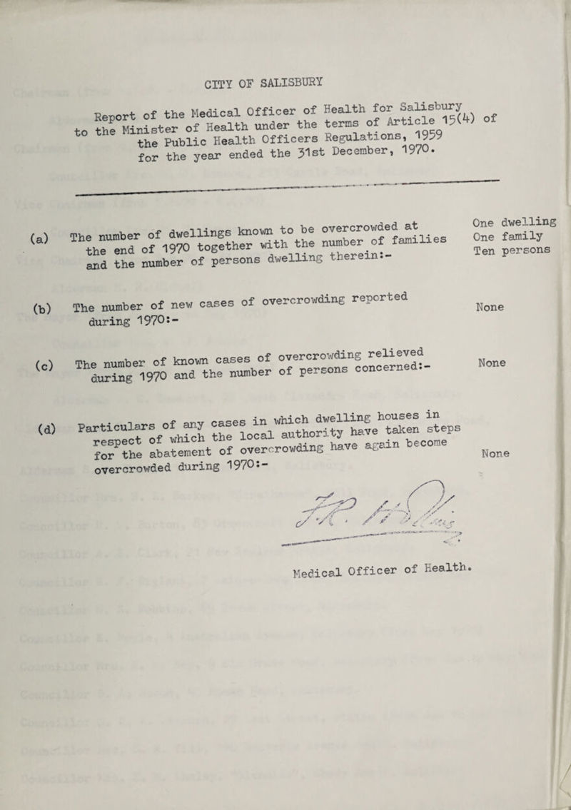 Report of the Medical Officer of Health for Salisbury ^ to the Minister of Health under the terns of Article 5 the Public Health Officers Regulations, I--9 for the year ended the 31st December, 1970. , j, ta\ i -i ncfR known “to be overcrowded at The number of dwellings jmuwu v/w f the end of 1970 together with the number of families and the number of persons dwelling therein. One dwelling One family Ten persons The number of new cases of overcrowding reported during 1970:- None The number of known oases of overcrowding relieved LSng 1970 and the number of persons concerned- None . ,aoPR in which dwelling houses in Particulars of any ca authority have taken steps respect of which zne u.V(J ao-ain become for the abatement of overcrowding have agai overcrowded during ^ 9 • None Medical Officer of Health.