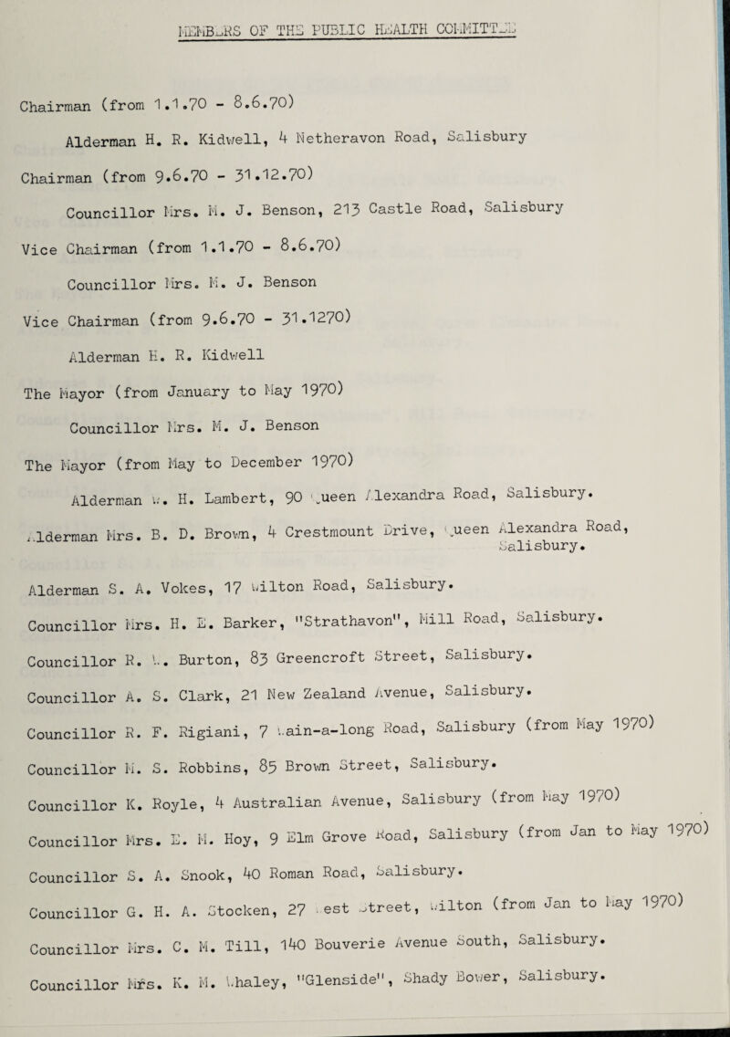 MEMBERS OF THE PUBLIC HEALTH COMMITTEE Chairman (from 1.1.70 ■* 0.6.70) Alderman H. R. Kidwell, 4 Netheravon Road, Salisbury Chairman (from 9.6.70 - 31.12./0) Councillor Mrs. M. J. Benson, 213 Castle Road, Salisbury Vice Chairman (from 1.1.70 - 8.6.70) Councillor Mrs. M. J. Benson Vice Chairman (from 9*6.70 - 31.1270) Alderman K. R. Kidwell The Mayor (from January to May 1970) Councillor Mrs. M. J. Benson The Mayor (from May to December 1970) Alderman u. H. Lambert, 90 lueen Alexandra Road, Salisbury. lderman Mrs. B. D. Brown, 4 Crestmount Drive, ;ueen Alexandra Road, Salisbury. Alderman S, A. Voices, 17 Hilton Road, -ualitjbury. Councillor Mrs. H. E. Barker, Strathavon, Mill Road, Salisbury. Councillor R. '••. Burton, 83 Greencroft Street, Salisbury. Councillor A. S. Clark, 21 New Zealand Avenue, Salisbury. Councillor R. F. Rigiani, 7 iain-a-long Road, Salisbury (from May 1970) Councillor M. S. Robbins, 85 Brown Street, Salisbury. Councillor K. Royle, 4 Australian Avenue, Salisbury (from May 1970) Councillor Mrs. E. M. Hoy, 9 Elm Grove Hoad, Salisbury (from Jan to May 1970) Councillor S. A. Snook, 40 Roman Road, Salisbury. Councillor G. H. A. Stocken, 27 ,est Street, wilton (from Jan to May 1970) Councillor Mrs. C. M. Till, 140 Bouverie Avenue South, Salisbury. Councillor Mrs. K. M. Lhaley, Glenside, Shady Bower, Salisbury.