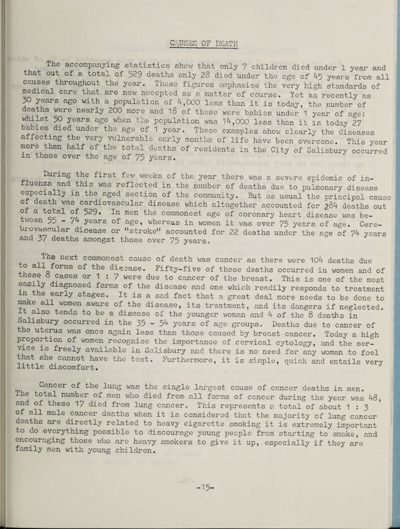 The accompanying statistics show that only 7 children died under 1 year and that out of a total of 529 deaths only 23 died under the age of 45 years from all causes throughout the year. These figures emphasise the very high standards of medical care that are now accepted as a matter of course. Yet as recently as 5 Y^ars a£° with a population of 4,000 less than it is today, the number of .ea s were nearly 200 more and iS of these were babies under 1 year of age: whilst 50 years ago when the population was 14,000 less than it is today 27 b^1Gf.died under the aSe of 1 year. These examples show clearly the diseases a ec mg the ver^ vulnerable early montns of life have been overcome. This year more than half of the total deaths of residents in the City of Salisbury occurred m those over the age of 75 years. During the first few weeks of the year there was a severe epidemic of in¬ fluenza and this was reflected in the number of deaths due to pulmonary disease especially m the aged section of the community. But as usual the principal cause o death was cardiovascular disease which altogether accounted for £84 deaths out of a total of 529. In men the commonest age of coronary heart disease was be- UGen ^^ ^ yo&ps of o.go, wh.6P6&s in women it was ovop 75 ys&ps of age* Cere— brovascular disease or stroke accounted for 22 deaths under the age of 74 years ano. 3/ deaths amongst those over 75 years. ^ Th© next commonest cause of death was cancer as there were 104 deaths due allQforms disease. Fifty-five of these deaths occurred in women and of these 0 cases or 1 : 7 were due to cancer of the breast. This is one of the most GaSi!v aiaSnosed forms of the disease and one which readily responds to treatment m the early stages. It is a sad fact that a great deal more needs to be done to ma e all women aware of the disease, its treatment, and its dangers if neglected. t also tends to be a disease of the younger woman and 4 of the 8 deaths in Salisbury occurred in the 35 - 54 years of age groups. Deaths due to cancer of the uterus was once again less than those caused by breast cancer. Today a high proportion of women recognise the importance of cervical cytology, and the ser¬ vice is freely available in Salisbury and there is no need for any woman to feel that she cannot have the test. Furthermore, it is simple, quick and entails very little discomfort. Cancer of the lung was the single largest cause of cancer deaths in men. The total number of men who died from all forms of cancer during the year was 48, and of these 17 died from lung cancer. This represents a total of about 1 : 3 of all male cancer deaths when it is considered that the majority of lung cancer deaths are directly related to heavy cigarette smoking it is extremely important to do everything possible to discourage young people from starting to smoke, and encouraging those who are heavy smokers to give it up, especially if they are family men with young children. -15-