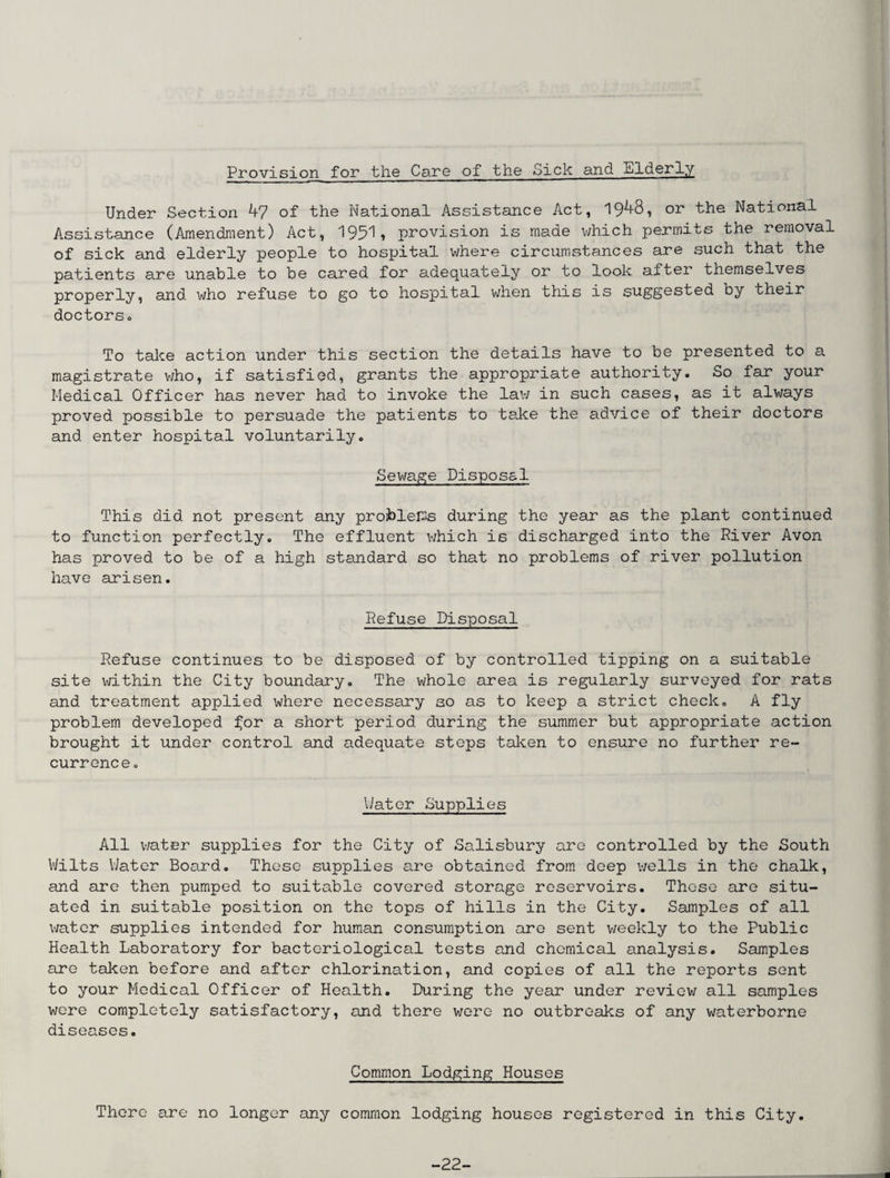 Provision for the Care of the Sick and Elderly Under Section 47 of the National Assistance Act, 1948, or the National Assistance (Amendment) Act, 1951, provision is made which permits the removal of sick and elderly people to hospital where circumstances are such that the patients are unable to be cared for adequately or to look after themselves properly, and who refuse to go to hospital when this is suggested by their doctors . To take action under this section the details have to be presented to a magistrate who, if satisfied, grants the appropriate authority. So far your Medical Officer has never had to invoke the law in such cases, as it always proved possible to persuade the patients to take the advice of their doctors and enter hospital voluntarily. Sewage Disposal This did not present any problems during the year as the plant continued to function perfectly. The effluent which is discharged into the River Avon has proved to be of a high standard so that no problems of river pollution have arisen. Refuse Disposal Refuse continues to be disposed of by controlled tipping on a suitable site within the City boundary. The whole area is regularly surveyed for rats and treatment applied where necessary so as to keep a strict check. A fly problem developed f;or a short period during the summer but appropriate action brought it under control and adequate steps taken to ensure no further re¬ currence. Water Supplies All water supplies for the City of Salisbury are controlled by the South Wilts Water Board. Those supplies are obtained from deep wells in the chalk, and are then pumped to suitable covered storage reservoirs. These are situ¬ ated in suitable position on the tops of hills in the City. Samples of all water supplies intended for human consumption are sent weekly to the Public Health Laboratory for bacteriological tests and chemical analysis. Samples are taken before and after chlorination, and copies of all the reports sent to your Medical Officer of Health. During the year under review all samples were completely satisfactory, and there were no outbreaks of any waterborne diseases. Common Lodging Houses There are no longer any common lodging houses registered in this City. -22-