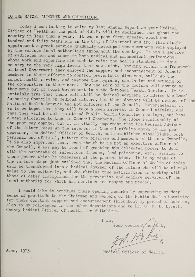 TO THE MAYOR, ALDERMEN AND COUNCILLORS Tocay I am starting to write my .last Annual Report as your Medical Officer of Health- as the post of M.O.H. will be abolished throughout the country in less than a year. It was a post first created about one hundred and fifty years ago in the City of Liverpool and from this single appointment a great service gradually deve3.oped whose members were employed by the various local authorities throughout the country. It was a service of dedicated men and women in both medical and paramedical professions whose woik and expertise did much to raise the health standards in iphis country to the very high levels that now exist. Working within the I framework of Local Government they enjoyed the support and encouragement of Council members in their efforts to control preventable diseases, build up the school health service, and improve the hygiene, sanitation and housing of the communities in their care. Low the v/ork of the doctors will change as they move out of Local Government into the National Health Service. It is certainly true that there will still be Medical Advisers to advise the Local Authority Councils on medical matters, but these doctors will be members of the National Health Service and not officers of the Council. Nevertheless, it is to be hoped that they will take a keen interest in Council affairs, and that they will be able to attend Public Heal-th Committee meetings, and have a seat allocated to them in Council Chambers* The close relationship of the past may change, but it is vitally important that the Medical Adviser of the future keeps up the interest in Council affairs shown by his pre¬ decessor, the Medical Officer of Health, and establishes close links, both personal and official, between the officers and members of the new Councils. It is also important that, even though he is not an executive officer of the Council, a way may be found of granting him delegated powers to deal with the outbreaks of infectious disease, food poisoning, etc., similar to those powers which he possesses at the present time. It is by means of the various steps just outlined that the Medical Officer of Health of today will be transformed into a Medical Adviser of the future who will be of real value to the authority, and who obtains true satisfaction in working with those of other disciplines for the preventive and welfare services of the local authority for which his services are sought and needed. I would like to conclude these opening remarks by expressing my deep sense of gratitude to the Chairman and Members of the Public Health Committee foi their constant support and encouragement throughout my period of service, also to my colleagues in the other departments and to Dr/c. D. L. Lycett, County Medical Officer of Health for Wiltshire. June, 1973. Medical Officer of Health