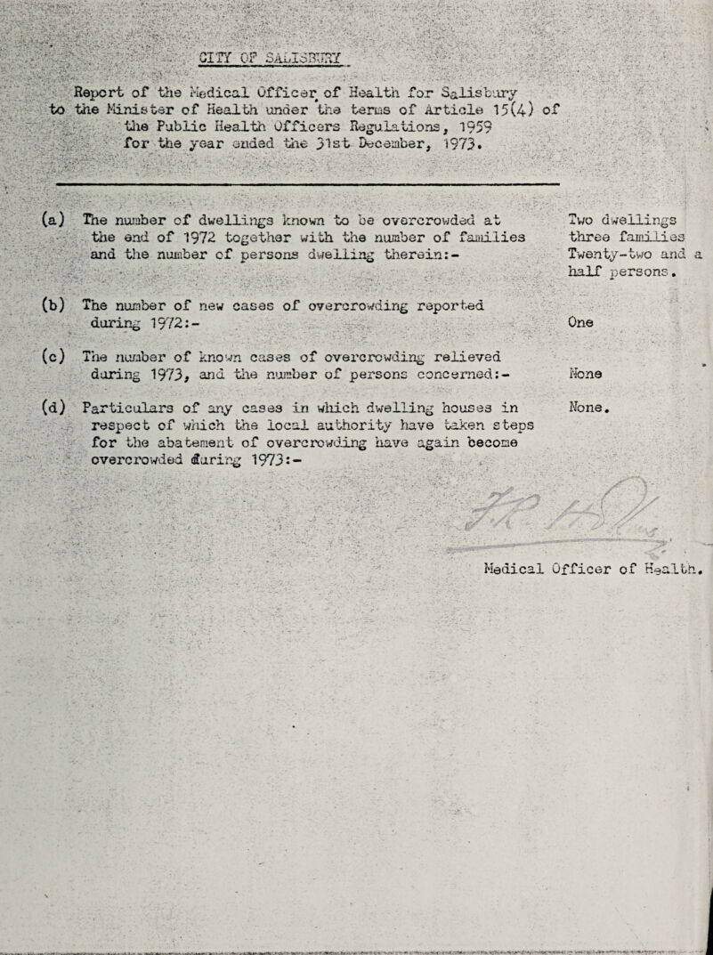 Report of tine Medical Officer of Health for Salisbury to the Minister of Health under the terms of Article 15(4) of the Public Health Officers Regulations, 1959 for the year ended the 31st December, 1973. t (a) The number of dwellings known to be overcrowded at Two dwellings the end of 1972 together with the number of families three families and the number cf persons dwelling therein:- Twenty-two and a half persons * (b) The number of new cases of overcrowding reported during 1972:- One ' ■ ’ ■. . (c) The numbar of known cases of overcrowding relieved daring 1973* and the number of persons concerned:- None (d) Particulars of any cases in which dwelling houses in None. respect of wxiieh the local authority have taken steps for the abatement of overcrowding have again become overcrowded during 1973:- Medical Officer of Health. Vector*1 li ■*— ■vaml&t&lv, tv*-. -rSSH-i- «W0 ^ • —•'■Or «. —■