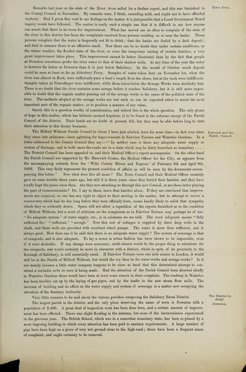 River Avon. Remarks last year on the state of the River Avon called for a farther report, and this was furnished to the County Council in November. My remarks were, I think, exceeding mild, and ought not to have offended anybody. Had I given free vent to my feelings on the matter it is just possible that a Local Government Board inquiry would have followed. The matter is really such a simple one that it is difficult to see how anyone can assert that there is no room for improvement. What has moved me so often to complain of the state of the river in this district has been the complaints received from persons residing on or near the banks. These persons complain that the water is frequently not fit to drink; that the banks are fouled by a dark deposit; and that in summer there is an offensive smell. Now there can be no doubt that under certain conditions, as the winter weather, the flooded state of the river, or even the temporary raising of certain hatches, a very great improvement takes place. This improvement cannot be better illustrated than by the fact that people at Downton sometimes prefer the river water to that of their shallow wells. At any time of the year the water is however far better at Downton than it is just below Salisbury. In the month of October much deposit could be seen at least as far as Alderbury Ferry. Samples of water taken here on November 1st, when the river was almost in flood, were sufficiently pure a boat’s length from the shore, but at the bank were indifferent. Samples taken at Petersfinger were indifferent, while those taken below the Sewage Works were decidedly bad. There is no doubt that the river contains some sewage before it reaches Salisbury, but it is still more impos¬ sible to doubt that the organic matter passing out of the sewage works is the cause of the polluted state of the river. The methods adopted at the sewage works are not such as can he expected either to arrest the most important part of the organic matter, or to produce a manure of any value. Surely this is a question worthy of consideration, and indeed this is the whole question. The only gleam of hope in this matter, which has hitherto seemed hopeless, is to be found in the extreme energy of the Parish Council of the district. Their hands are no doubt at present full, but they may be able before long to turn their attention to this dreary business. The Milford Without Parish Council to whom I have just alluded, have for some time—in fact ever since they came into existence—been agitating for improvements in Fairview Terrace and Waterloo Gardens. In a letter addressed to the County Council they say:—“ In neither case is there any adequate water supply or system of drainage, and in both cases the roads are in a state which maybe fairly described as insanitary .... The District Council has been appealed to, and their Medical Officer’s report accompanies. On the other hand the Parish Council are supported by Mr. Harcourt Coates, the Medical Officer for the City, as appears from the accompanying extracts from the ‘ Wilts County Mirror and Express ’ of February 5th and April 8th, 1893. This very fairly represents the present condition of affairs as will be seen by the documents accom¬ panying this letter.” Now what does this all mean ? The Town Council and their Medical Officer certainly gave us some trouble three years ago, but still it is three years since they buried their hatchet, and they have loyally kept the peace since then. Are thej7 now attacking us through this new Council, or are these latter playing the part of resurrectionists? Do, I say to them, leave that hatchet alone. If they are convinced that improve¬ ments are required, no one has any right to object to their moving in the matter, but to attempt to revive a controversy which had its day long before they were officially born, seems hardly likely to enlist that sympathy which they so evidently desire. Space will not allow a repetition of the reports furnished as to the condition of Milford Without, but a word of criticism on the complaints as to Fairview Terrace may perhaps be of use. “No adequate system ” of water supply, etc., is in existence we are told. The word adequate means “ fully sufficient for,” “sufficient,” “enough.” Now this row of cottages is supplied by three deep wells in the chalk, and these wells are provided with excellent wheel pumps. The water is more than sufficient, and is always good. How then can it be said that there is no adequate water supply ? The system of sewerage is that of cesspools, and is also adequate. To lay a sewer in urban fashion has been shown to be impossible, even if it were desirable. If any change were necessary, earth-closets would be the proper thing to substitute for the cesspools, and would certainly be more in character with a district, which in spite of its proximity to the Borough of Salisbury, is still essentially rural. If Fairview Terrace were one mile nearer to Loudon, it would still be in the Parish of Milford Without, but would the cry then be for water-works and sewage-works ? Is it not merely because a little water company happens to be close at hand that this determined attempt to con¬ struct a veritable urbs in rure is being made. Had the attention of the Parish Council been directed chiefly to Waterloo Gardens there would have been at least some reason iu their complaint. The roadway in Waterloo has been terribly cut up by the laying of gas pipes, and by the traffic to the new steam flour mills. The increase of building and its effect on the water supply and system of sewerage is a matter now occupying the attention of the Sanitary Authority. Very little remains to be said about the various parishes composing the Salisbury Rural District. The largest parish in the district, and the only place deserving the name of town is Downton with a population of 3,430. A great deal of inspection work has been done here, and a certain amount of improve¬ ment has been effected. There was slight flooding in the autumn, but none of the inconvenience experienced in the previous year. The British School, which was in a somewhat insanitary state, has been re-placed by a most imposing building in which every attention has been paid to sanitary requirements. A large number of pigs have been kept on a piece of very wet ground close to the high-road ; these have been a frequent cause of complaint, and ought certainly to be removed. Fairview and the Parish Council. The District in detail. Downton. f