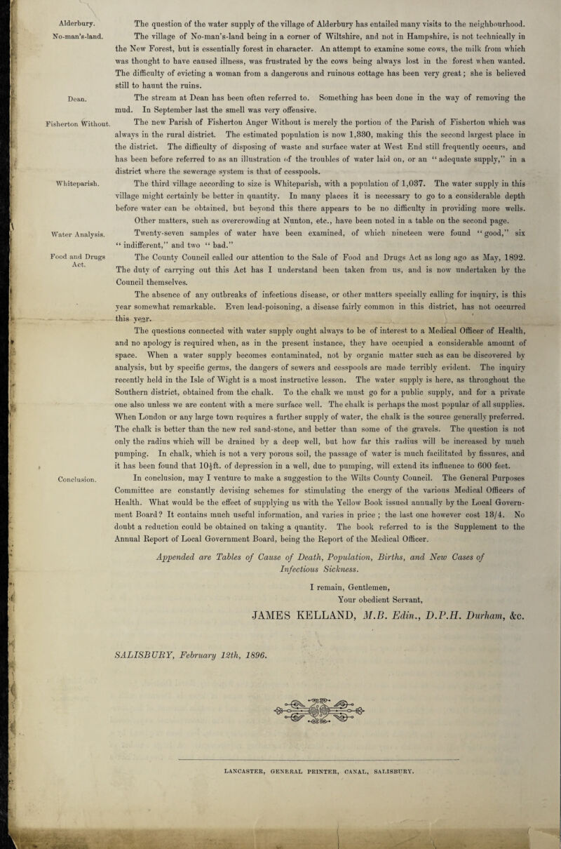 Alderbury. No-man’s-land. Dean. Fisherton Without. Whiteparish. Water Analysis. Food and Drugs Act. Conclusion. The question of the water supply of the village of Alderbury has entailed many visits to the neighbourhood. The village of No-man’s-land being in a corner of Wiltshire, and not in Hampshire, is not technically in the New Forest, hut is essentially forest in character. An attempt to examine some cows, the milk from which was thought to have caused illness, was frustrated by the cows being always lost in the forest when wanted. The difficulty of evicting a woman from a dangerous and ruinous cottage has been very great; she is believed still to haunt the ruins. The stream at Dean has been often referred to. Something has been done in the way of removing the mud. In September last the smell was very offensive. The new Parish of Fisherton Anger Without is merely the portion of the Parish of Fisherton which was always in the rural district. The estimated population is now 1,880, making this the second largest place in the district. The difficulty of disposing of waste and surface water at West End still frequently occurs, and has been before referred to as an illustration of the troubles of water laid on, or an “ adequate supply,” in a district where the sewerage system is that of cesspools. The third village according to size is Whiteparish, with a population of 1,037. The water supply in this village might certainly be better in quantity. In many places it is necessary to go to a considerable depth before water can be obtained, but beyond this there appears to be no difficulty in providing more wells. Other matters, such as overcrowding at Nunton, etc., have been noted in a table on the second page. Twenty-seven samples of water have been examined, of which nineteen were found “ good,” six “ indifferent,” and two “ bad.” The County Council called our attention to the Sale of Food and Drugs Act as long ago as May, 1892. The duty of carrying out this Act has I understand been taken from us, and is now undertaken by the Council themselves. The absence of any outbreaks of infectious disease, or other matters specially calling for inquiry, is this year somewhat remarkable. Even lead-poisoning, a disease fairly common in this district, has not occurred this ye^r. The questions connected with water supply ought always to be of interest to a Medical Officer of Health, and no apology is required when, as in the present instance, they have occupied a considerable amount of space. When a water supply becomes contaminated, not by organic matter such as can be discovered by analysis, but by specific germs, the dangers of sewers and cesspools are made terribly evident. The inquiry recently held in the Isle of Wight is a most instructive lesson. The water supply is here, as throughout the Southern district, obtained from the chalk. To the chalk we must go for a public supply, and for a private one also unless we are content with a mere surface well. The chalk is perhaps the most popular of all supplies. When London or any large town requires a further supply of water, the chalk is the source generally preferred. The chalk is better than the new red sand-stone, and better than some of the gravels. The question is not only the radius which will be drained by a deep well, but how far this radius will be increased by much pumping. In chalk, which is not a very porous soil, the passage of water is much facilitated by fissures, and it has been found that 10£ft. of depression in a well, due to pumping, will extend its influence to 600 feet. In conclusion, may I venture to make a suggestion to the Wilts County Council. The General Purposes Committee are constantly devising schemes for stimulating the energy of the various Medical Officers of Health. What would be the effect of supplying us with the Yellow Book issued annually by the Local Govern¬ ment Board? It contains much useful information, and varies in price ; the last one however cost 13/4. No doubt a reduction could be obtained on taking a quantity. The book referred to is the Supplement to the Annual Report of Local Government Board, being the Report of the Medical Officer. Appended are Tables of Cause of Death, Population, Births, and New Cases of Infectious Sickness. I remain, Gentlemen, Your obedient Servant, •JAMES KELLAND, M.B. Edin,, D.P.H. Durham, &c. SALISBUBY, February 12th, 1896. LANCASTER, GENERAL PRINTER, CANAL, SALISBURY.