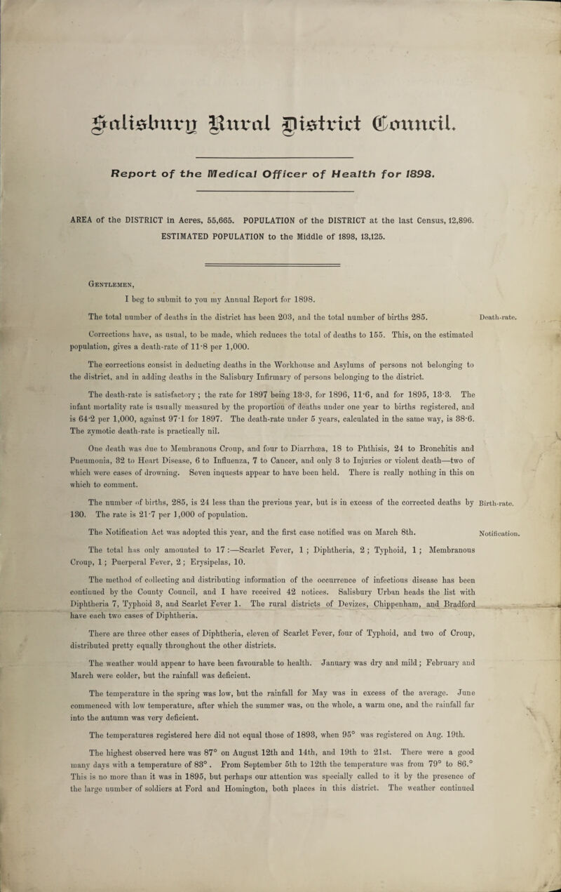 fArtUslmvij |tural district ©amtctl. Report of the Medical Officer of Health for 1898. AREA of the DISTRICT in Acres, 55,665. POPULATION of the DISTRICT at the last Census, 12,896. ESTIMATED POPULATION to the Middle of 1898, 13,125. Gentlemen, I beg to submit to you my Annual Report for 1898. The total number of deaths in the district has been 203, and the total number of births 285. Corrections have, as usual, to be made, which reduces the total of deaths to 155. This, on the estimated population, gives a death-rate of 11-8 per 1,000. The corrections consist in deducting deaths in the Workhouse and Asylums of persons not belonging to the district, and in adding deaths in the Salisbury Infirmary of persons belonging to the district. The death-rate is satisfactory ; the rate for 1897 being 13-3, for 1896, 11*6, and for 1895, 13'3. The infant mortality rate is usually measured by the proportion of deaths under one year to births registered, and is 64-2 per 1,000, against 97-l for 1897. The death-rate under 5 years, calculated in the same way, is 38-6. The zymotic death-rate is practically nil. One death was due to Membranous Croup, and four to Diarrhoea, 18 to Phthisis, 24 to Bronchitis and Pneumonia, 32 to Heart Disease, 6 to Influenza, 7 to Cancer, and only 3 to Injuries or violent death—two of which were cases of drowning. Seven inquests appear to have been held. There is really nothing in this on which to comment. The number of births, 285, is 24 less than the previous year, but is in excess of the corrected deaths by 130. The rate is 21-7 per 1,000 of population. The Notification Act was adopted this year, and the first case notified was on March 8th. The total has only amounted to 17 :—Scarlet Fever, 1 ; Diphtheria, 2 ; Typhoid, 1 ; Membranous Croup, 1 ; Puerperal Fever, 2; Erysipelas, 10. The method of collecting and distributing information of the occurrence of infectious disease has been continued by the County Council, and I have received 42 notices. Salisbury Urban heads the list with Diphtheria 7, Typhoid 3, and Scarlet Fever 1. The rural districts of Devizes, Chippenham, and Bradford have each two cases of Diphtheria. There are three other cases of Diphtheria, eleven of Scarlet Fever, four of Typhoid, and two of Croup, distributed pretty equally throughout the other districts. The weather would appear to have been favourable to health. January was dry and mild; February and March were colder, but the rainfall was deficient. The temperature in the spring was low, but the rainfall for May was in excess of the average. June commenced with low temperature, after which the summer was, on the whole, a warm one, and the rainfall far into the autumn was very deficient. The temperatures registered here did not equal those of 1893, when 95° was registered on Aug. 19th. The highest observed here was 87° on August 12th and 14th, and 19th to 21st. There were a good many days with a temperature of 83° . From September 5th to 12th the temperature was from 79° to 86.° This is no more than it was in 1895, but perhaps our attention was specially called to it by the presence of the large number of soldiers at Ford and Homington, both places in this district. The weather continued Death-rate. Birth-rate. Notification