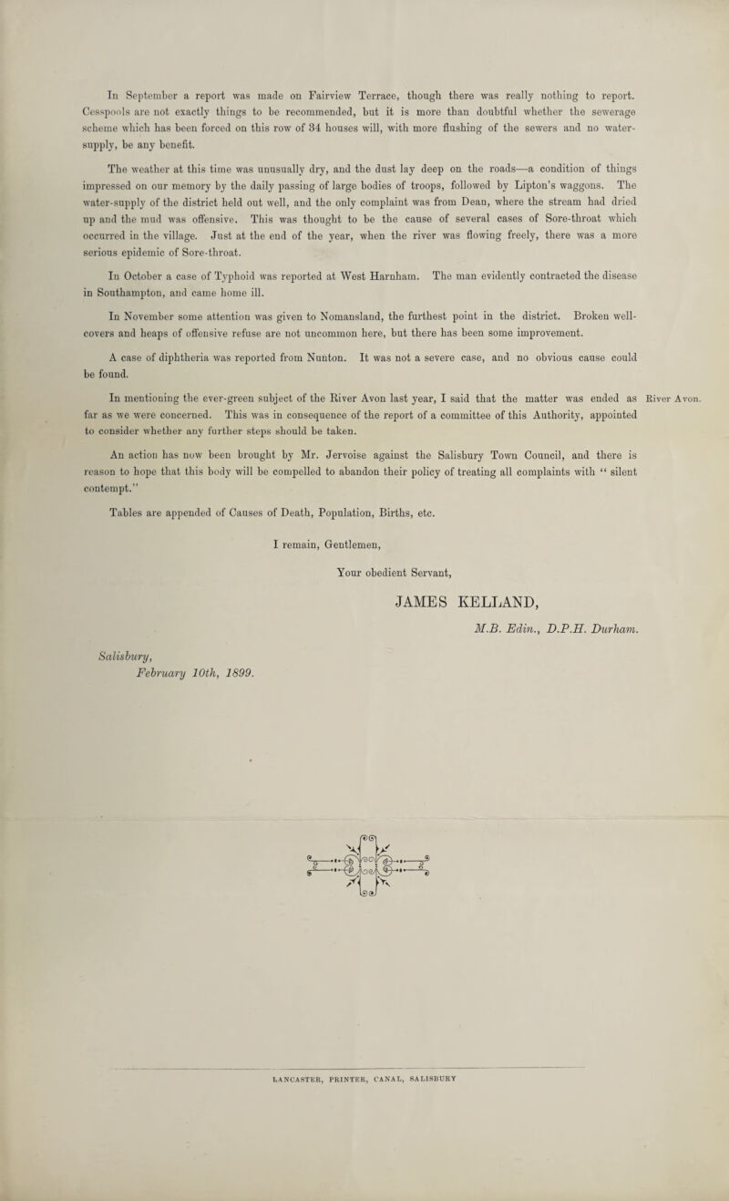 In September a report was made on Fairview Terrace, though there was really nothing to report. Cesspools are not exactly things to be recommended, but it is more than doubtful whether the sewerage scheme which has been forced on this row of 34 houses will, with more flushing of the sewers and no water- supply, be any benefit. The weather at this time was unusually dry, and the dust lay deep on the roads—a condition of things impressed on our memory by the daily passing of large bodies of troops, followed by Lipton’s waggons. The water-supply of the district held out well, and the only complaint was from Dean, where the stream had dried up and the mud was offensive. This was thought to be the cause of several cases of Sore-throat which occurred in the village. Just at the end of the year, when the river was flowing freely, there was a more serious epidemic of Sore-throat. In October a case of Typhoid was reported at West Harnham. The man evidently contracted the disease in Southampton, and came home ill. In November some attention was given to Nomansland, the furthest point in the district. Broken well- covers and heaps of offensive refuse are not uncommon here, but there has been some improvement. A case of diphtheria was reported from Nunton. It was not a severe case, and no obvious cause could be found. In mentioning the ever-green subject of the River Avon last year, I said that the matter was ended as River Avon, far as we were concerned. This was in consequence of the report of a committee of this Authority, appointed to consider whether any further steps should be taken. An action has now been brought by Mr. Jervoise against the Salisbury Town Council, and there is reason to hope that this body will be compelled to abandon their policy of treating all complaints with “ silent contempt.” Tables are appended of Causes of Death, Population, Births, etc. I remain, Gentlemen, Your obedient Servant, JAMES KELLAND, M.B. Edin., D.P.H. Durham. Salisbury, February 10th, 1899. LANCASTER, PRINTER, CANAL, SALISBURY
