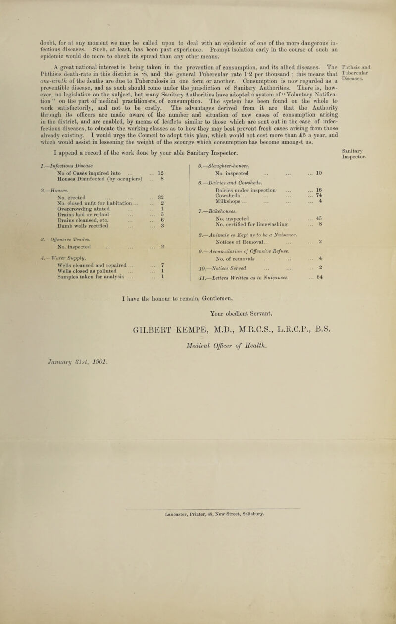 doubt, for at any moment we may be called upon to deal with an epidemic of one of the more dangerous in¬ fectious diseases. Such, at least, lias been past experience. Prompt isolation early in the course of such an epidemic would do more to check its spread than any other means. A great national interest is being taken in the prevention of consumption, and its allied diseases. The Phthisis death-rate in this district is ’8, and the general Tubercular rate 1-2 per thousand : this means that one-ninth of the deaths are due to Tuberculosis in one form or another. Consumption is now regarded as a preventible disease, and as such should come under the jurisdiction of Sanitary Authorities. There is, how¬ ever, no legislation on the subject, but many Sanitary Authorities have adopted a system of “Voluntary Notifica¬ tion ” on the part of medical practitioners, of consumption. The system has been found on the whole to work satisfactorily, and not to be costly. The advantages derived from it are that the Authority through its officers are made aware of the number and situation of new cases of consumption arising in the district, and are enabled, by means of leaflets similar to those which are sent out in the case of infec- fectious diseases, to educate the working classes as to how they may best prevent fresh cases arising from those already existing. I would urge the Council to adopt this plan, which would not cost more than £5 a year, and which would assist in lessening the weight of the scourge which consumption has become amongst us. I append a record of the work done by your able Sanitary Inspector. Infectious Disease No of Cases inquired into ... 12 Houses Disinfected (by occupiers) ... 8 -Houses. No. erected ... 32 No. closed unfit for habitation ... 2 Overcrowding abated ... 1 Drains laid or re-laid 5 Drains cleansed, etc. ... 6 Dumb wells rectified ... 3 3. —Offensive Trades. No. inspected ... ... ... 2 4. — II'ater Supply. Wells cleansed and repaired . ... 7 Wells closed as polluted ... .. 1 Samples taken for analysis ... 1 5. —Slaughter-houses. No. inspected ... ... ... 10 6. —Dairies and Cowsheds. Dairies under inspection ... ... 16 Cowsheds... ... ... ... 74 Milkshops... ... ... ... 4 7. —Bakehouses. No. inspected ... ... . 45 No. certified for limewashing 8 8. —Animals so Kept as to be a Nuisance. Notices of Removal... ... ... 2 9. —Accumulation of Offensive Refuse. No. of removals ... ■ ... 4 10. —Notices Served ... ... 2 11. —Letters Written as to Nuisances . 64 I have the honour to remain, Gentlemen, Your obedient Servant, GILBERT KEMPE, M.D., M.R.C.S., L.R.C.P., B.S. Medical Officer of Health. January 31st, 1901. Phtlisis and Tubercular Diseases. Sanitary Inspector. Lancaster, Printer, 48, New Street, Salisbury.