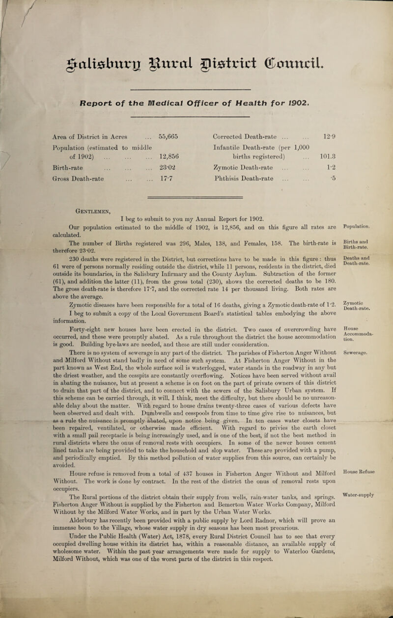gtaltsbrnry inured JlUHxtct (Council. Report of the Medical Officer of Health for 1902. Area of District in Acres 55,665 Population (estimated to middle of 1902) . 12,856 Birth-rate 23-02 Gross Death-rate 17*7 Corrected Death-rate ... ... 12-9 Infantile Death-rate (per 1,000 births registered) ... 101.3 Zymotic Death-rate ... ... 1'2 Phthisis Death-rate ... ... 5 Gentlemen, I beg to submit to you my Annual Report for 1902. Our population estimated to the middle of 1902, is 12,856, and on this figure all rates are calculated. The number of Births registered was 296, Males, 138, and Females, 158. The birth-rate is therefore 23-02. 230 deaths were registered in the District, but corrections have to be made in this figure : thus 61 were of persons normally residing outside the district, while 11 persons, residents in the district, died outside its boundaries, in the Salisbury Infirmary and the County Asylum. Subtraction of the former (61), and addition the latter (11), from the gross total (230), shows the corrected deaths to be 180. The gross death-rate is therefore 17-7, and the corrected rate 14 per thousand living. Both rates are above the average. Zymotic diseases have been responsible for a total of 16 deaths, giving a Zymotic death-rate of T2. I beg to submit a copy of the Local Government Board’s statistical tables embodying the above information. Forty-eight new houses have been erected in the district. Two cases of overcrowding have occurred, and these were promptly abated. As a rule throughout the district the house accommodation is good. Building bye-laws are needed, and these are still under consideration. There is no system of sewerage in any part of the district. The parishes of Fisherton Anger Without and Milford Without stand badly in need of some such system. At Fisherton Anger Without in the part known as West End, the whole surface soil is waterlogged, water stands in the roadway in any but the driest weather, and the cesspits are constantly overflowing. Notices have been served without avail in abating the nuisance, but at present a scheme is on foot on the part of private owners of this district to drain that part of the district, and to connect with the sewers of the Salisbury Urban system. If this scheme can be carried through, it will, I think, meet the difficulty, but there should be no unreason¬ able delay about the matter. With regard to house drains twenty-three cases of various defects have been observed and dealt with. Dumbwells and cesspools from time to time give rise to nuisances, but as a rule the nuisance is promptly abated, upon notice being given. In ten cases water closets have been repaired, ventilated, or otherwise made efficient. With regard to privies the earth closet with a small pail receptacle is being increasingly used, and is one of the best, if not the best method in rural districts where the onus of removal rests with occupiers. In some of the newer houses cement lined tanks are being provided to take the household and slop water. These are provided with a pump, and periodically emptied. By this method pollution of water supplies from this source, can certainly be avoided. House refuse is removed from a total of 437 houses in Fisherton Anger Without and Milford Without. The work is done by contract. In the rest of the district the onus of removal rests upon occupiers. The Rural portions of the district obtain their supply from wells, rain-water tanks, and springs. Fisherton Anger Without is supplied by the Fisherton and Bemerton Water Works Company, Milford Without by the Milford Water Works, and in part by the Urban Water Works. Alderbury has recently been provided with a public supply by Lord Radnor, which will prove an immense boon to the Village, whose water supply in dry seasons has been most precarious. Under the Public Health (Water) Act, 1878, every Rural District Council has to see that every occupied dwelling house within its district has, within a reasonable distance, an available supply of wholesome water. Within the past year arrangements were made for supply to Waterloo Gardens, Milford Without, which was one of the worst parts of the district in this respect. Population. Births and Birth-rate. Deaths and Death-rate. Zymotic Death-rate. House Accommoda¬ tion. Sewerage. House Refuse Water-supply