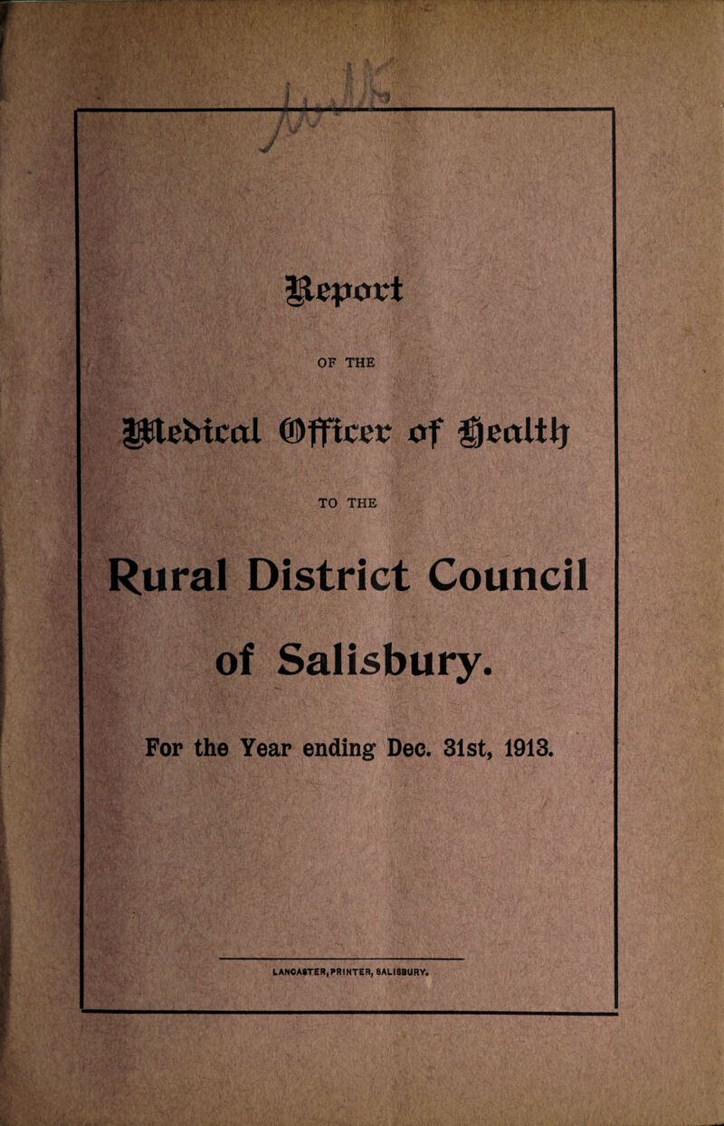 m £g J '\\3pC l igtepovt m OF THE pieMcol (Officer of £jeitltlj ■* } «• aH±, TO THE m Rural District Council .<X^!f -4 ;ITJ. •••S’ •• .•> of Salisbury. For the Year ending Dec. 31st, 1913. LANCASTER,PRINTER, SALISBURY.
