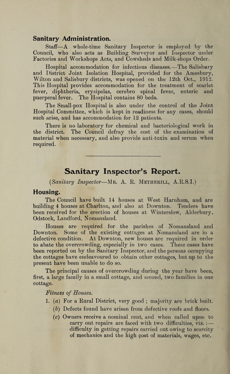 Sanitary Administration. Staff—A whole-time Sanitary Inspector is employed by the Council, who also acts as Building Surveyor and Inspector under Factories and Workshops Acts, and Cowsheds and Milk-shops Order. Hospital accommodation for infectious diseases.—The Salisbury and District Joint Isolation Hospital, provided for the Amesbury, Wilton and Salisbury districts, was opened on the 12th Oct., 1912. Th is Hospital provides accommodation for the treatment of scarlet fever, diphtheria, erysipelas, cerebro spinal fever, enteric and puerperal fever. The Hospital contains 80 beds. The Small-pox Hospital is also under the control of the Joint Hospital Committee, which is kept in readiness for any cases, should such arise, and has accommodation for 12 patients. There is no laboratory for chemical and bacteriological work in the district. The Council defray the cost of the examination of material when necessary, and also provide anti-toxin and serum when required. Sanitary Inspector’s Report. (Sanitary Inspector—Mr. A. R. Metherill, A.R.S.I.) Housing. The Council have built 14 houses at West Harnham, and are building 4 houses at Charlton, and also at Down ton. Tenders have been received for the erection of houses at Winterslow, Alderbury, Odstock, Landford, Nomansland. Houses are required for the parishes of Nomansland and Downton. Some of the existing cottages at Nomansland are in a defective condition. At Downton, new houses are required in order to abate the overcrowding, especially in two cases. These cases have been reported on by the Sanitary Inspector, and the persons occupying the cottages have endeavoured to obtain other cottages, but up to the present have been unable to do so. The principal causes of overcrowding during the year have been, first, a large family in a small cottage, and second, two families in one cottage. Fitness of Houses. 1. (a) For a Rural District, very good ; majority are brick built. (b) Defects found have arisen from defective roofs and floors. (c) Owners receive a nominal rent, and when called upon to carry out repairs are faced with two difficulties, viz-. difficulty in getting repairs carried out owing to scarcity of mechanics and the high cost of materials, wages, etc.