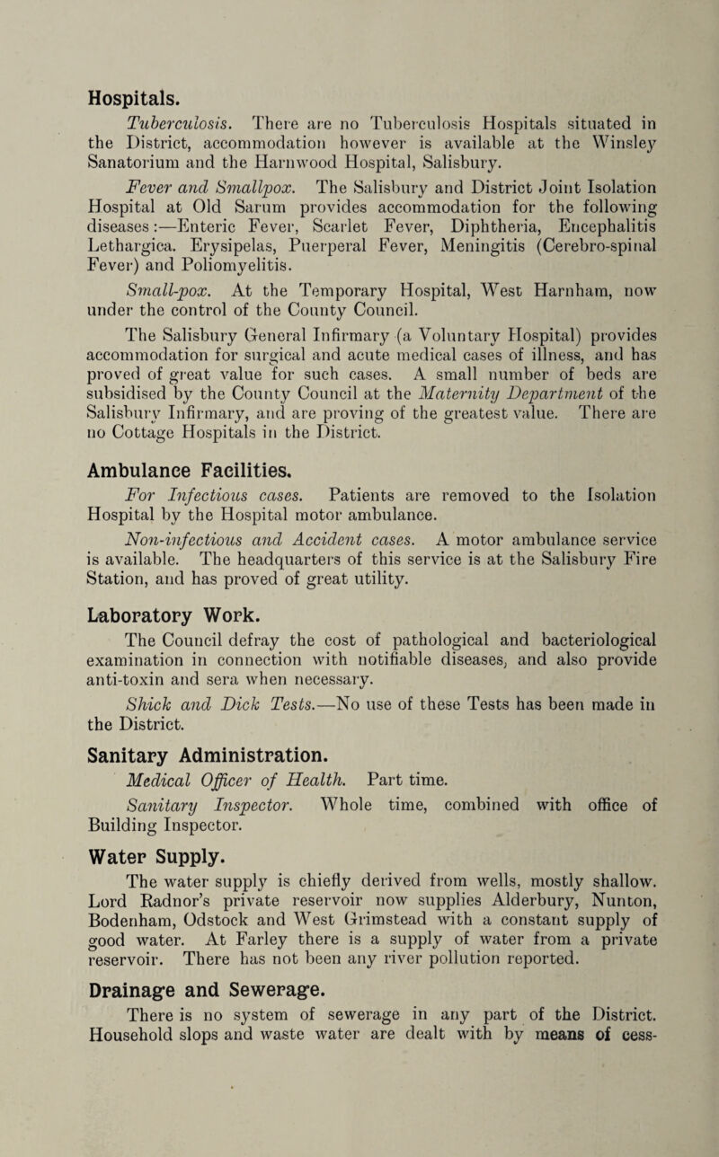Hospitals. Tuberculosis. There are no Tuberculosis Hospitals situated in the District, accommodation however is available at the Winsley Sanatorium and the Harnwood Hospital, Salisbury. Fever and Smallpox. The Salisbury and District Joint Isolation Hospital at Old Sarum provides accommodation for the following diseases:—Enteric Fever, Scarlet Fever, Diphtheria, Encephalitis Lethargica. Erysipelas, Puerperal Fever, Meningitis (Cerebro-spinal Fever) and Poliomyelitis. Small-pox. At the Temporary Hospital, West Harnham, now under the control of the County Council. The Salisbury General Infirmary (a Voluntary Hospital) provides accommodation for surgical and acute medical cases of illness, and has proved of great value for such cases. A small number of beds are subsidised by the County Council at the Maternity Department of the Salisbury Infirmary, and are proving of the greatest value. There are no Cottage Hospitals in the District. Ambulance Facilities. For Infectious cases. Patients are removed to the Isolation Hospital by the Hospital motor ambulance. Non-infectious and Accident cases. A motor ambulance service is available. The headquarters of this service is at the Salisbury Fire Station, and has proved of great utility. Laboratory Work. The Council defray the cost of pathological and bacteriological examination in connection with notifiable diseases, and also provide anti-toxin and sera when necessary. Shick and Dick Tests.—No use of these Tests has been made in the District. Sanitary Administration. Medical Officer of Health. Part time. Sanitary Inspector. Whole time, combined with office of Building Inspector. Water Supply. The water supply is chiefly derived from wells, mostly shallow. Lord Kadnor’s private reservoir now supplies Alderbury, Nunton, Bodenham, Odstock and West Grimstead with a constant supply of good water. At Farley there is a supply of water from a private reservoir. There has not been any river pollution reported. Drainage and Sewerage. There is no system of sewerage in any part of the District. Household slops and waste water are dealt with by means of cess-