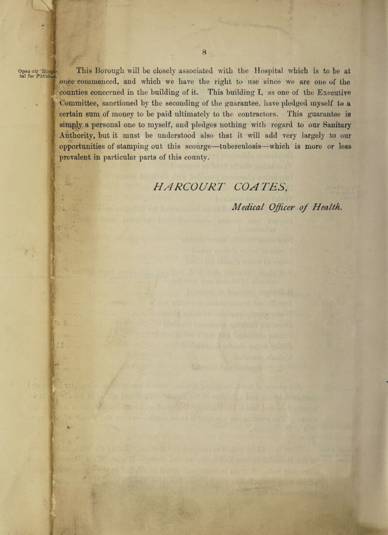Open air Hos tal for PfrtMS This Borough will be closely associated with the Hospital which is to be at once' commenced, and which we have the right to use since we are one of the counties concerned in the building of it. This building I, as one of the Executive Committee, sanctioned by the seconding of the guarantee, have pledged myself to a certain sum of money to be paid ultimately to the contractors. This guarantee is simply a personal one to myself, and pledges nothing with regard to our Sanitary Authority, but it must be understood also that it will add very largely to our opportunities of stamping out this scourge—tuberculosis—which is more or less prevalent in particular parts of this county. HARCOURT COATES, Medical Officer of Health.