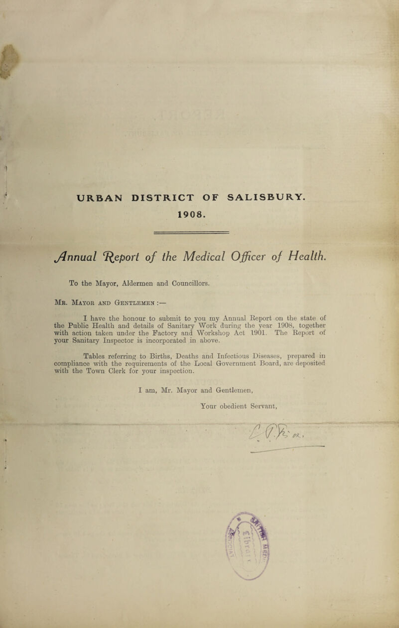 URBAN DISTRICT OF SALISBURY. 1908. jdnnual Report of the Medical Officer of Health. To the Mayor, Aldermen and Councillors. Mr. Mayor and Gentlemen :— I have the honour to submit to you my Annual Report on the state of the Public Health and details of Sanitary Work during the year 1908, together with action taken under the Factory and Workshop Act 1901. The Report of your Sanitary Inspector is incorporated in above. Tables referring to Births, Deaths and Infectious Diseases, prepared in compliance with the requirements of the Local Government Board, are deposited with the Town Clerk for your inspection. I am, Mr. Mayor and Gentlemen, Your obedient Servant,