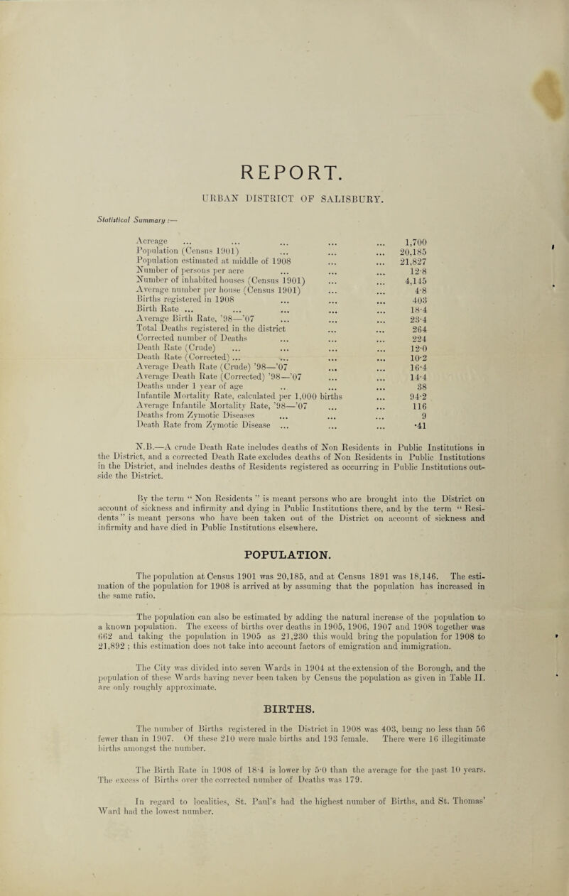 REPORT URBAN DISTRICT OF SALISBURY. Statistical Summary :— Acreage ... ... ... ... ... 1,700 Population (Census 1001) ... ... ... 20,185 Population estimated at middle of 1908 ... ... 21,827 Number of persons per acre ... ... ... 12'8 Number of inhabited houses (Census 1901) ... ... 4,145 Average number per house (Census 1901) ... ... 4-8 Births registered in 1908 ... ... ... 403 Birth Rate ... ... ... ... ... ig-4 Average Birth Rate, ’98—’07 ... ... ... 23-4 Total Deaths registered in the district ... ... 264 Corrected number of Deaths ... ... ... 224 Death Rate (Crude) ... ... ... ... 12-0 Death Rate (Corrected) ... ..... ... ... 10‘2 Average Death Rate (Crude) ’98—’07 ... ... 16‘4 Average Death Rate (Corrected) ’98—’07 ... ... 14-4 Deaths under 1 year of age .. ... ... 38 Infantile Mortality Rate, calculated per 1,000 births ... 94-2 Average Infantile Mortality Rate, ’98—’07 ... ... 116 Deaths from Zymotic Diseases ... ... ... 9 Death Rate from Zymotic Disease ... ... ... -41 N.B.—A crude Death Rate includes deaths of Non Residents in Public Institutions in the District, and a corrected Death Rate excludes deaths of Non Residents in Public Institutions in the District, and includes deaths of Residents registered as occurring in Public Institutions out¬ side the District. By the term “ Non Residents ” is meant persons who are brought into the District on account of sickness and infirmity and dying in Public Institutions there, and by the term “ Resi¬ dents ” is meant persons who have been taken out of the District on account of sickness and infirmity and have died in Public Institutions elsewhere. POPULATION. The population at Census 1901 was 20,185, and at Census 1891 was 18,146. The esti¬ mation of the population for 1908 is arrived at by assuming that the population has increased in the same ratio. The population can also be estimated by adding the natural increase of the population to a known population. The excess of births over deaths in 1905, 1906, 1907 and 1908 together was 662 and taking the population in 1905 as 21,230 this would bring the population for 1908 to 21,892 ; this estimation does not take into account factors of emigration and immigration. The City was divided into seven Wards in 1904 at the extension of the Borough, and the population of these Wards having never been taken by Census the population as given in Table II. are only roughly approximate. BIRTHS. The number of Births registered in the District in 1908 was 403, being no less than 56 fewer than in 1907. Of these 210 were male births and 193 female. There were 16 illegitimate births amongst the number. T1 le Birth Rate in 1908 of 18-4 is lower by 5-0 than the average for the past 10 years. The excess of Births over the corrected number of Deaths was 179. In regard to localities, St. Paul’s had the highest number of Births, and St. Thomas’ Ward had the lowest number.