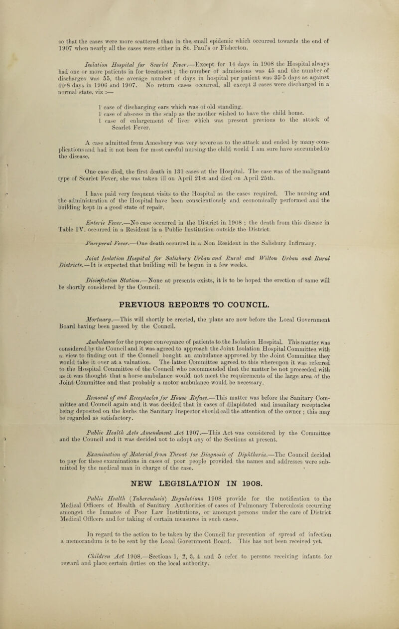 so that the cases were more scattered than in the small epidemic which occurred towards the end of 1907 when nearly all the cases were either in St. Paul’s or Fisherton. Isolation Hospital for Scarlet Fever.—Except for 14 days in 1908 the Hospital always had one or more patients in for treatment; the number of admissions was 45 and the number of discharges was 55, the average number of days in hospital per patient was 35'5 days as against 40‘8 days in 1900 and 1907. No return cases occurred, all except 3 cases were discharged in a normal state, viz :— 1 case of discharging ears which was of old standing. 1 case of abscess in the scalp as the mother wished to have the child home. I case of enlargement of liver which was present previous to the attack of Scarlet Fever. A case admitted from Amesbury was very severe as to the attack and ended by many com¬ plications and had it not been for most careful nursing the child would I am sure have succumbed to the disease. One case died, the first deatli in 131 cases at the Hospital. The case was of the malignant type of Scarlet Fever, she was taken ill on April 21st and died on April 25th. I have paid very frequent visits to the Hospital as the cases required. The nursing and the administration of the Hospital have been conscientiously and economically performed and the building kept in a good state of repair. Enteric Fever.—No case occurred in the District in 1908 ; the death from this disease in Table IV. occurred in a Resident in a Public Institution outside the District. Puerperal Fever.—One death occurred in a Non Resident in the Salisbury Infirmary. Joint Isolation Hospital for Salisbury Urban and Rural and Wilton Urban and Rural Districts.—It is expected that building will be begun in a few weeks. Disinfection Station.—None at presents exists, it is to be hoped the erection of same will be shortly considered by the Council. PREVIOUS REPORTS TO COUNCIL. Mortuary.—-This will shortly be erected, the plans are now before the Local Government Board having been passed by the Council. Ambulance for the proper conveyance of patients to the Isolation Hospital. This matter was considered bv the Council and it was agreed to approach the .Joint Isolation Hospital Committee with a view to finding out if the Council bought an ambulance approved by the Joint Committee they would take it over at a valuation. The latter Committee agreed to this whereupon it was referred to the Hospital Committee of the Council who recommended that the matter be not px-oceeded with as it was thought that a horse ambulance would not meet the requirements of the large area of the Joint Committee and that probably a motor ambulance would be necessary. Removal of and Receptacles for House Refuse.—This matter was before the Sanitary Com¬ mittee and Council again and it was decided that in cases of dilapidated and insanitary receptacles being deposited on the kerbs the Sanitary Inspector should call the attention of the owner ; this may be regarded as satisfactory. Public Health Acts Amendment Act 1907.—This Act was considered by the Committee and the Council and it was decided not to adopt any of the Sections at present. Examination of Mater ial from Throat lor Diagnosis of Diphtheria.—The Council decided to pay for these examinations in cases of poor people provided the names and addresses were sub¬ mitted by the medical man in charge of the case. NEW LEGISLATION IN 1908. Public Healtli (Tuberculosis) Regulations 1908 provide for the notification to the Medical Officers of Health of Sanitary Authorities of cases of Pulmonary Tuberculosis occurring amongst the Inmates of Poor Law Institutions, or amongst persons under the care of District Medical Officers and for taking of certain measures in such cases. In regard to the action to be taken by the Council for prevention of spread of infection a memorandum is to be sent by the Local Government Board. This has not been received yet. Children Act 1908.—Sections 1, 2, 3, 4 and 5 refer to persons receiving infants for reward and place certain duties on the local authority.