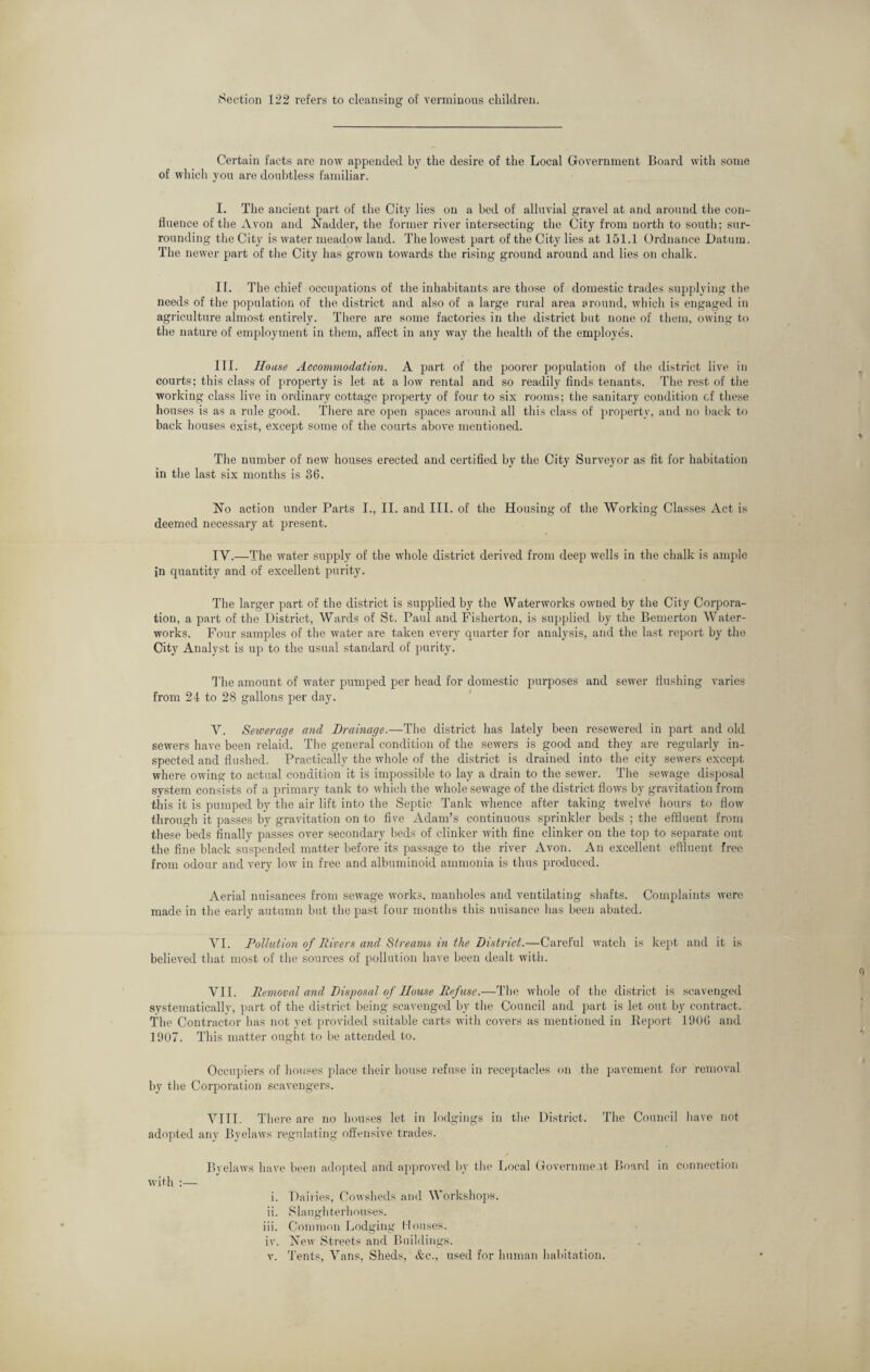 Section 122 refers to cleansing of verminous children. Certain facts are now appended by the desire of the Local Government Board with some of which you are doubtless familiar. I. The ancient part of the City lies on a bed of alluvial gravel at and around the con¬ fluence of the Avon and Nadder, the former river intersecting the City from north to south; sur¬ rounding the City is water meadow land. The lowest part of the City lies at 151.1 Ordnance Datum. The newer part of the City has grown towards the rising ground around and lies on chalk. II. The chief occupations of the inhabitants are those of domestic trades supplying the needs of the population of the district and also of a large rural area around, which is engaged in agriculture almost entirely. There are some factories in the district but none of them, owing to the nature of employment in them, affect in any way the health of the employes. III. House Accommodation. A part of the poorer population of the district live in courts; this class of property is let at a low rental and so readily finds tenants. The rest of the working class live in ordinary cottage property of four to six rooms; the sanitary condition cf these houses is as a rule good. There are open spaces around all this class of property, and no back to back houses exist, except some of the courts above mentioned. The number of new houses erected and certified by the City Surveyor as fit for habitation in the last six months is 36. No action under Parts I., II. and III. of the Housing of the Working Classes Act is deemed necessary at present. IV. —The water supply of the whole district derived from deep wells in the chalk is ample in quantity and of excellent purity. The larger part of the district is supplied by the Waterworks owned by the City Corpora¬ tion, a part of the District, Wards of St. Paul and Fisherton, is supplied by the Bemerton Water¬ works. Four samples of the water are taken every quarter for analysis, and the last report by the City Analyst is up to the usual standard of purity. The amount of water pumped per head for domestic purposes and sewer flushing varies from 24 to 28 gallons per day. V. Sewerage and Drainage.—The district has lately been resewered in part and old sewers have been relaid. The general condition of the sewers is good and they are regularly in¬ spected and flushed. Practically the whole of the district is drained into the city sewers except where owing to actual condition it is impossible to lay a drain to the sewer. The sewage disposal system consists of a primary tank to which the whole sewage of the district flows by gravitation from this it is pumped by the air lift into the Septic Tank whence after taking twelve hours to flow through it passes by gravitation on to five Adam’s continuous sprinkler beds ; the effluent from these beds finally passes over secondary beds of clinker with fine clinker on the top to separate out the fine black suspended matter before its passage to the river Avon. An excellent effluent free from odour and very low in free and albuminoid ammonia is thus produced. Aerial nuisances from sewage works, manholes and ventilating shafts. Complaints were made in the early autumn but the past four months this nuisance lias been abated. VI. Pollution of Rivers and Streams in the District.—Careful watch is kept and it is believed that most of the sources of pollution have been dealt with. VII. Removal and Disposal of House Refuse.—The whole of the district is scavenged systematically, part of the district being scavenged by the Council and part is let out by contract. The Contractor has not yet provided suitable carts witli covers as mentioned in Keport 1906 and 1907. This matter ought to be attended to. Occupiers of houses place their house refuse in receptacles on the pavement for removal by the Corporation scavengers. VIII. There are no houses let in lodgings in the District. The Council have not adopted any Byelaws regulating offensive trades. Byelaws have been adopted and approved by the Local Government Board in connection with :— i. Dairies, Cowsheds and Workshops. ii. Slaughterhouses. iii. Common Lodging Houses. iv. New Streets and Buildings. v. Tents, Vans, Sheds, &c., used for human habitation.