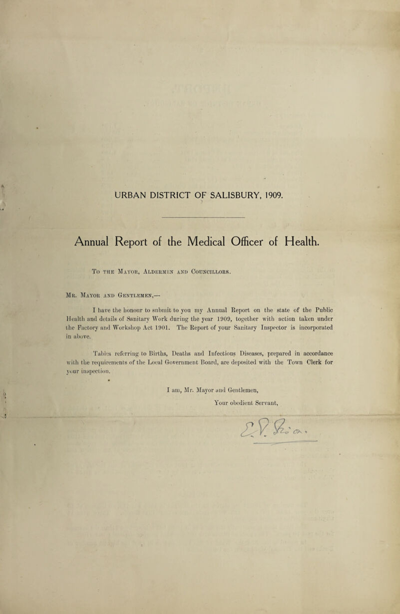 URBAN DISTRICT OF SALISBURY, 1909. Annual Report of the Medical Officer of Health. To the Mayor, Aldermun and Councillors. Mr. Mayor and Gentlemen,— I have the honour to submit to you my Annual Report on the state of the Public Health and details of Sanitary Work during the year 1909, together with action taken under the Factory and Workshop Act 1901. The Report of your Sanitary Inspector is incorporated in above. Tables referring to Births, Deaths and Infectious Diseases, prepared in accordance with the requirements of the Local Government Board, are deposited with the Town Clerk for your inspection. I am, Mr. Mayor and Gentlemen, Your obedient Servant,