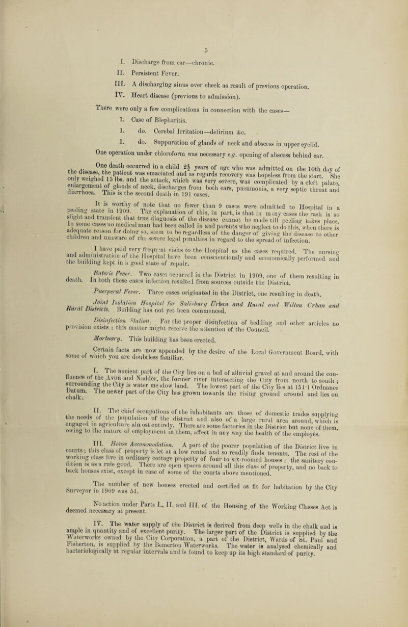 I. Discharge from ear—chronic. II. Persistent Fever. III. A discharging sinus over cheek as result of previous operation. IV. Heart disease (previous to admission). There were only a few complications in connection with the cases— 1. Case of Blepharitis. 1. do. Cerebal Irritation—delirium &c. 1. do. Suppuration of glands of neck and abscess in upper eyelid. One operation under chloroform was necessary e.g. opening of abscess behind ear. One death occurred in a child 2| years of age who was admitted on the 10th day of tire disease, the patient was emaciated and as regards recovery was hopeless from the start She on y weighed 15 lbs. and the attack, which was very severe, was complicated by a cleft palate dS foT’ 0f eV '10,u both «**». pneumonia, a very s/ptio throKnd ciuruioea. ihis is the second death m 191 cases. , , .Ifc. °fn^0te fcJafc n0 fewer fchan 9 ca8cs were admitted to Hospital in a Fit ?L?fe '• 199'• l,ie emanation of this, in part, is that in m my cases the rash is so y ° lfc at)d transient that true diagnosis of the disease cannot be made till peelino- takes place In some cases no medical man had been called in and parents who neglect to do this” when there is adequate reason for doing so. seem to be regardless of the danger of giving the disease to other chddien and unaware of the severe legal penalties m regard to the spread of infection. I have paid very frequent visits to the Hospital as the cases required. ‘The nursing1 and administration of the Hospital have been conscientiously and economically performed and the building kept in a good state of repair. i .i Tw° oas.e3 0CaurruJ i,J the district in 1909, one of them resulting in death, in both these cases infection resulted from sources outside the District. Puerperal Fever. Three cases originated in the District, one resulting in death. D ,7 rs?!a!!Vl HosPUal ^ Sail*burg Urban and Rural and Wilton Urban and Rural Districts. Building lias not yet been commenced. Disinfection Station. For the proper disinfection of bedding and other articles no provision exists ; this matter might receive the attention of the Council. Mortuary. This building has been erected. Certain facts are now appended by the desire of the Local Government Board, with some of winch you are doubtless familiar. a r A ^ 16 ancieM^ Par^ °f the City lies on a bed of alluvial gravel at and around the con¬ fluence of the Avon and Nadder, the former river intersecting the City from north to south : surrounding the City is water meadow land. The lowest part of the City lies at 15 Id Ordnance if It*1 ie newer part of the City has grown towards the rising ground around and lies on ,, , If; The chief Occupations of the inhabitants are those of domestic trades supplying ^e”eeads of the population of the district and also of a large rural area around, which is engagt d in agucultuie almost entirely. Ihereare some factories in the District but none of them owing to the nature of employment in them, affect in any way the health of the employes. Ill House Accommodation. A part of the poorer population of the District live in courts ; this class of property is let at a low rental and so readily finds tenants. The rest of the working class live in ordinary cottage property of four to six-roomed houses ; the sanitary con¬ dition is as a rule good J here are open spaces around all this class of property, and no back to back houses exist, except in case of some of the courts above mentioned. q Tl'!„!rl,ert°f DeW honses erected and certified as fit for habitation by the City Surveyor in 1909 was 51. J ^ No action under Parts I., II. and III. of deemed necessary at present. the Housing of the Working Classes Act is I\ . The water supply of the District is derived from deep wells in the chalk and is ample in quantity and of excellent purity. The larger part of the District is supplied by the Waterworks owned by the City Corporation, a part of the District, Wards of at. Paul and r isherton, is supplied by the Bemerton Waterworks. The water is analysed chemically and bactenologically at regular intervals and is found to keep up its high standard of purity.