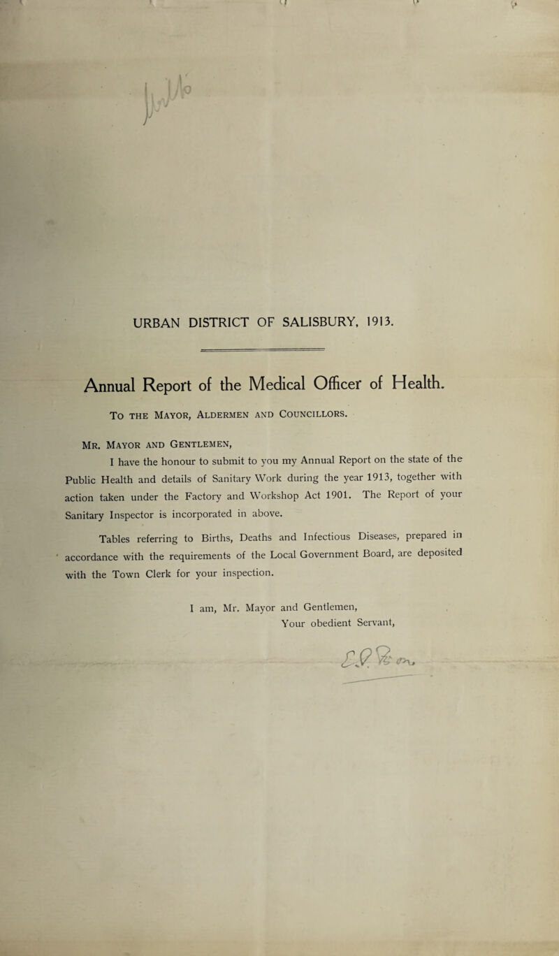 URBAN DISTRICT OF SALISBURY, 1913. Annual Report of the Medical Officer of Health. To the Mayor, Aldermen and Councillors. Mr. Mayor and Gentlemen, I have the honour to submit to you my Annual Report on the state of the Public Health and details of Sanitary Work during the year 1913, together with action taken under the Factory and Workshop Act 1901. The Report of your Sanitary Inspector is incorporated in above. Tables referring to Births, Deaths and Infectious Diseases, prepared in ' accordance with the requirements of the Local Government Board, are deposited with the Town Clerk for your inspection. I am, Mr. Mayor and Gentlemen, Your obedient Servant,