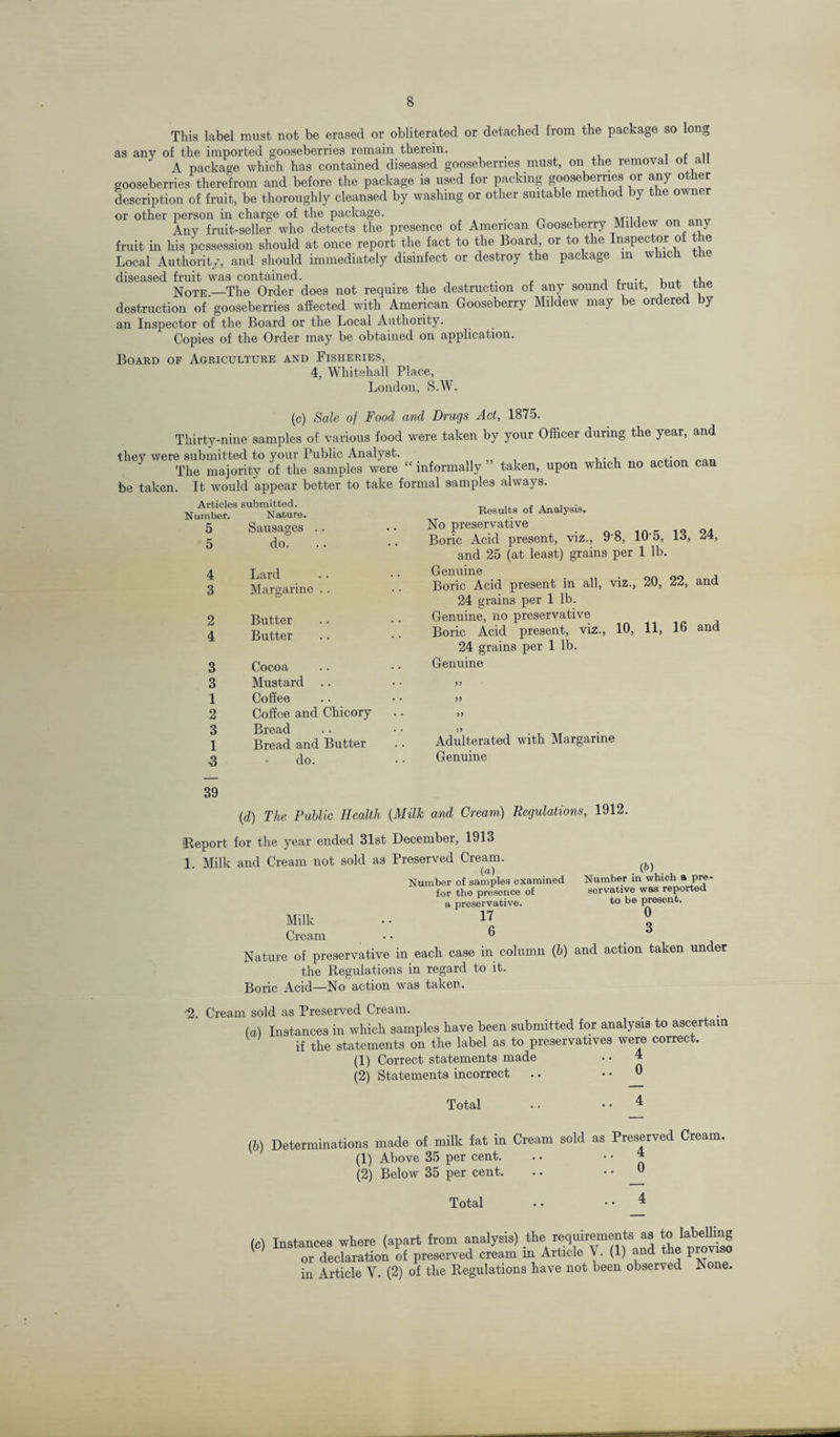 This label must not be erased or obliterated or detached from the package so long as any of the imported gooseberries remain therein. , , ' A package which has contained diseased gooseberries must, on the removal of all gooseberries therefrom and before the package is used for packing goose jerries or any o description of fruit, be thoroughly cleansed by washing or other suitable method by the owner or other person in charge of the package. , ■, „ „ OT1_ Any fruit-seller who detects the presence of American Gooseberry Mildew on any fruit in his possession should at once report the fact to the Board, or to t e nspec or o le Local Authority, and should immediately disinfect or destroy the package in which the diseased fruit was contained. . , ., i. ,i Note.—The Order does not require the destruction of any sound fruit, but tne destruction of gooseberries affected with American Gooseberry Mildew may e 01 ere y an Inspector of the Board or the Local Authority. Copies of the Order may be obtained on application. Board of Agriculture and Fisheries, 4, Whitehall Place, T.nnrlmi S.W. (c) Sale oj Food and Drugs Act, 1875. Thirty-nine samples of various food were taken by your Officer during the year, and they were submitted to your Public Analyst. , . , ,• The majority of the samples were “ informally taken, upon which no action can be taken. It would appear better to take formal samples always. Articles submitted. Number. Nature. 5 Sausages .. 5 do. 4 Lard 3 Margarine . . 2 Butter 4 Butter 3 Cocoa 3 Mustard .. 1 Coffee 2 Coffee and Chicory 3 Bread 1 Bread and Butter ■3 do. Results of Analysis. No preservative Boric Acid present, viz., 9'8, 10 5, 13, 24, and 25 (at least) grains per 1 lb. Genuine Boric Acid present in all, viz., 20, 22, and 24 grains per 1 lb. Genuine, no preservative Boric Acid present, viz., 10, 11, 16 and 24 grains per 1 lb. Genuine 99 99 99 Adulterated with Margarine Genuine 39 {d) The Public Health (Milk and Cream) Regulations, 1912. •Report for the year ended 31st December, 1913 1. Milk and Cream not sold as Preserved Cream. Milk Cream («> . , Number of samples examined for the presence of a preservative. 17 6 G) Number in which a pre¬ servative was reported to be present. 0 3 Nature of preservative in each case in column (b) and action taken under the Regulations in regard to it. Boric Acid—No action was taken. % Cream sold as Preserved Cream. (а) Instances in which samples have been submitted for analysis to ascertain if the statements on the label as to preservatives were correct. (1) Correct statements made . • 4 (2) Statements incorrect .. .. 0 Total .. • • 4 (б) Determinations made of milk fat in Cream sold as Preserved Cream. (1) Above 35 per cent. .. ’' o (2) Below 35 per cent. .. 0 Total . • • • 4 (c) Instances where (apart from analysis) therequirementsas tojabelhng or declaration of preserved cream in Article V. (1) and the proviso in Article Y. (2) of the Regulations have not been observed JNone.
