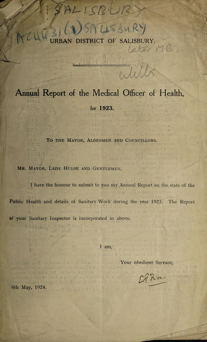 Annual Report of the Medical Officer of Health, • 1. « » * • * tt 7 Jl • * • • * • • * * •’■‘r *.Jt * \ for 1923. • ' » * ' *• * * '• ** * - *>•, / To the Mayor, Aldermen and Councillors. Mr. Mayor, Lady Hulse and Gentlemen, ^ . i. • • • * •• * • I have the honour to submit to you my Annual Report on the state of the </ ,• t I «. • ... j * ♦ • * a >* - ••. ^ . Public Health and details of Sanitary Work during the year 1923. The Report (* 7 1 » ♦ O » ' ^ % \l 4 ' i» i / . ■ of your Sanitary Inspector is incorporated in above. I am, Your obedient Servant, 6th May, 1924.
